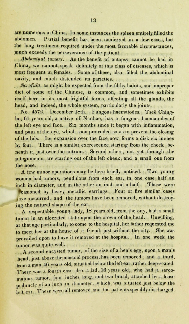 are numerous in China. In some instances the spleen entirely filled the abdomen. Partial benefit has been conferred in a few cases, but the long treatment required under the most favorable circumstances, much exceeds the perseverance of the patient. Abdominal tumors. As the benefit of autopsy cannot be had in China, we cannot speak definitely of this class of diseases, which is most frequent in females. Some of these, also, filled the abdominal cavity, and much distended its parieties. Scrofula, as might be expected from the filthy habits, and improper diet of some of the Chinese, is common, and sometimes exhibits itself here in its most frightful forms, affecting all the glands, the head, and indeed, the whole system, particularly the joints. No. 4572. December 18th. Fungous haematodes. Tsee Ching- ho, 61 years old, a native of Nanhae, has a fungous haematodes of the left eye and face. Six months since it began with inflammation, and pain of the eye, which soon protruded so as to prevent the closing of the lids. Its expansion over the face now forms a disk six inches by four. There is a similar excrescence starting from the cheek be- neath it, just over the antrum. Several others, not yet through the integuments, are starting out of the left cheek, and a small one from the nose. A few minor operations may be here briefly noticed. Two young women had tumors, pendulous from each ear, in one case half an inch in diameter, and in the other an inch and a half. These were Ifcasioned by heavy metallic earrings. Four or five similar cases >ave occurred, and the tumors have been removed, without destroy- ing the natural shape of the ear. A respectable young lady, 18 years old, from the city, had a small tumor in an ulcerated state upon the crown of the head. Unwilling, at that age particularly, to come to the hospital, her father requested me to meet her at the house of a friend, just without the city. She was prevailed upon to have it removed at the hospital. In one week the tumor was quite well. A second encysted tumor, of the size of a hen's egg, upon a man's head, just above the mastoid process, has been removed; and a third, from a man 46 years old, situated below the left ear, rather deep-seated. There was a fourth case also, a lad, 16 years old, who had a sarco- matous tumor, four inches long, and two bro^id, attached by a loose peduncle of an inch in diameter, which was situated just below the left eir. These were all removed and the patients speedily discharged.