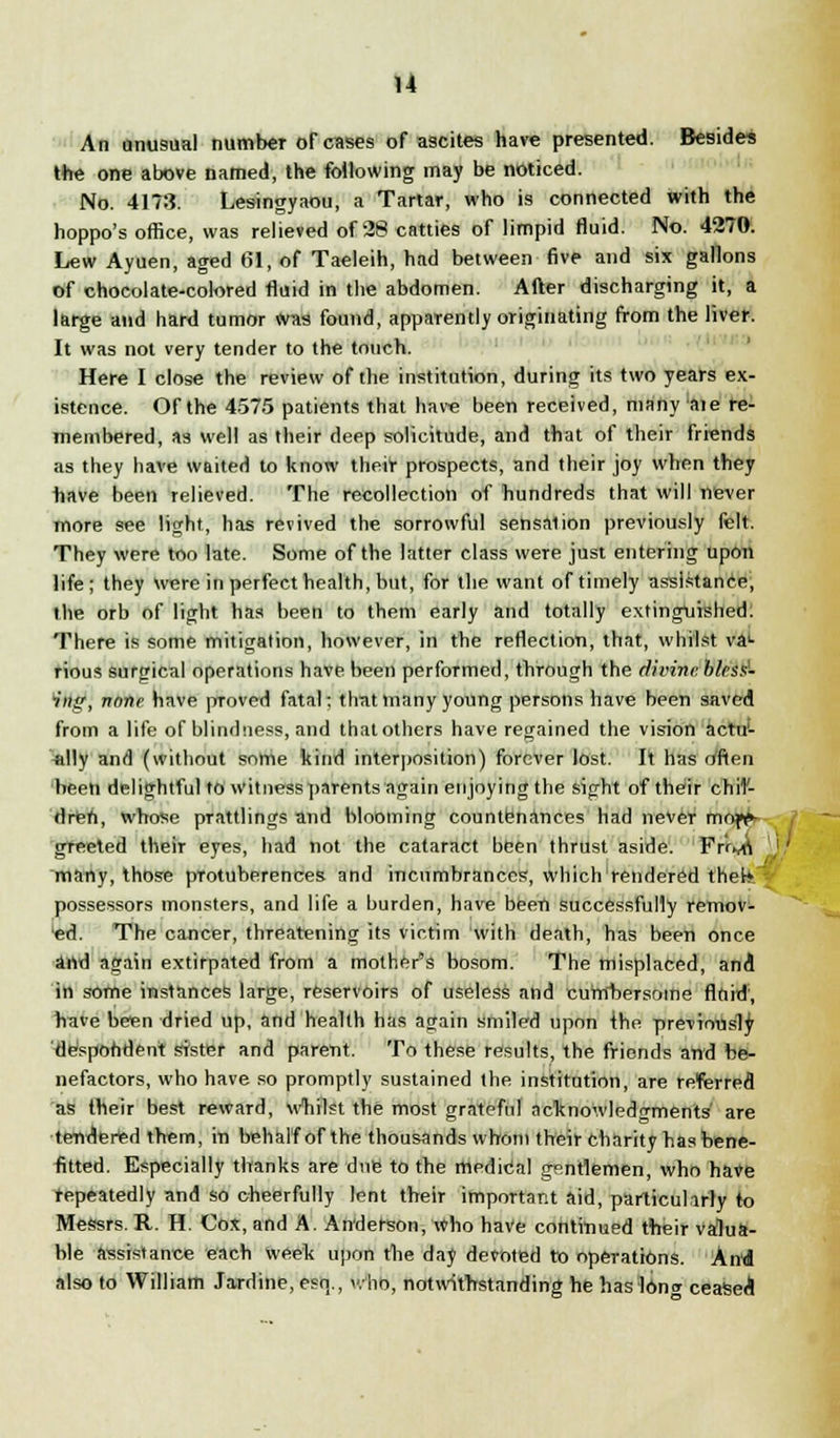 An unusual number of cases of ascites have presented. Besides the one above named, the following may be noticed. No. 4173. Lesingyaou, a Tartar, who is connected with the hoppo's office, was relieved of 28 catties of limpid fluid. No. 4270. Lew Ayuen, aged 61, of Taeleih, had between five and six gallons of chocolate-colored fluid in the abdomen. After discharging it, a large and hard tumor Was found, apparently originating from the liver. It was not very tender to the touch. Here I close the review of the institution, during its two years ex- istence. Of the 4575 patients that have been received, many aie re- membered, as well as their deep solicitude, and that of their friends as they have waited to know their prospects, and their joy when they have been relieved. The recollection of hundreds that will never more see light, has revived the sorrowful sensaiion previously felt. They were too late. Some of the latter class were just entering upon life; they were in perfect health, but, for the want of timely assistance, the orb of light has been to them early and totally extinguished. There is some mitigation, however, in the reflection, that, whilst va1- rious surgical operations have been performed, through the divine bless- ing, none have proved fatal; that many young persons have been saved from a life of blindness, and that others have regained the vision actu- ally and (without some kind interposition) forever lost. It has often been delightful to witness parents again enjoying the sight of their chil- dren, whose prattlings and blooming countenances had never mof?- greeted their eyes, had not the cataract been thrust aside. Frtyfl many, those pTotuberences and incumbrances, which rendered thet* possessors monsters, and life a burden, have been successfully remov- ed. The cancer, threatening its victim with death, has been once and again extirpated from a mother's bosom. The misplaced, and in some instances large, reservoirs of useless and currfbersome fluid, have been dried up, and health has again smiled upon {he previously 'despondent sister and parent. To these results, the friends and be- nefactors, who have so promptly sustained the institution, are referred as their best reward, whilst the most grateful acknowledgments' are tendered them, in behalf of the thousands whom their charity has bene- fitted. Especially thanks are due to the medical gentlemen, who have repeatedly and so cheerfully lent their important aid, particularly to Messrs. R. H. Cox, and A. Anderson, Who have continued their valua- ble assistance each week upon the day devoted to operations. And also to William Jardine, esq., v.-ho, notwithstanding he has long ceased!