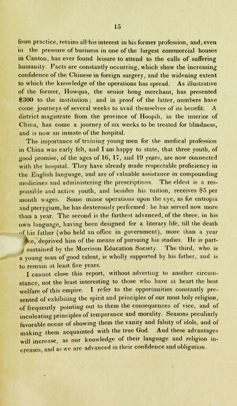 from practice, retains all'his interest in his former profession, and, even in the pressure of business in one of the largest commercial houses in Canton, has ever found leisure to attend to the calls of suffering humanity. Facts are constantly occurring, which show the increasing confidence of the Chinese in foreign surgery, and the widening extent to which the knowledge of the operations has spread. As illustrative of the former, Howqua, the senior hong merchant, has presented $300 to the institution ; and in proof of the latter, numbers have come journeys of several weeks to avail themselves of its benefit. A district magistrate from the province of Hoopih, in the interior of China, has come a journey of six weeks to be treated for blindness, and is now an inmate of the hospital. The importance of training young men for the medical profession in China was early felt, and I am happy to state, that three youth, of good promise, of the ages of 10, 17, and 19 yejars, are now connected with the hospital. They have already made respectable proficiency in the English language, and are of valuable assistance in compounding medicines and administering the prescriptions. The eldest is a res- ponsible and active youth, and besides his tuition, receives $5 per month wages. Some minor operations upon the eye, as for entropia nnd pterygium, he has dexterously performed : he has served now more than a year. The second is the farthest advanced, of the three, in his own language, having been designed for a literary life, till the death ^f his father (who held an office in government), more than a year ♦be, deprived him of the means of pursuing his studies. He is part- sustained by the Morrison Education Society. The third, who is a young man of good talent, is wholly supported by his father, and is to remain at least five years. I cannot close this report, without adverting to another circum- stance not the least interesting to those who have at heart the best welfare of this empire. I refer to the opportunities constantly pre- sented of exhibiting the spirit and principles of our most holy religion, of frequently pointing out to them the consequences of vice, and of inculcating principles of temperance and morality. Seasons peculiarly favorable occur of showing them the vanity and falsity of idols, and of making them acquainted with the true God. And these advantages will increase, as our knowledge of their language and religion in- creases, and as we are advanced in their confidence and obligation.