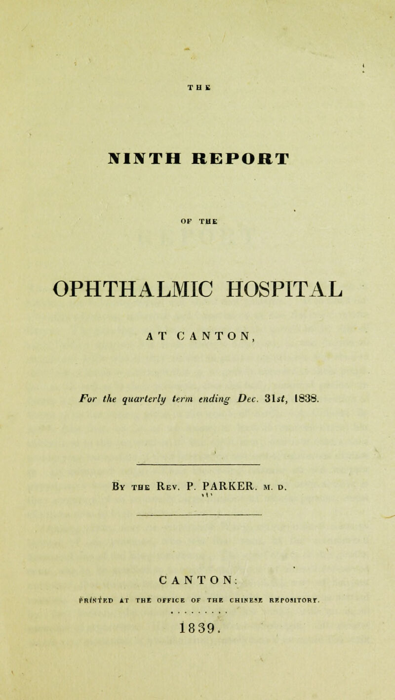 NINTH REPORT OF THE OPHTHALMIC HOSPITAL AT CANTON, For the quarterly term ending Dec. 31sf, 1838. By the Rev. P. PARKER, m. d. CANTON: PRINTED *T THE OFFICE OF THE CHINESE REPOSITORY. 1839.