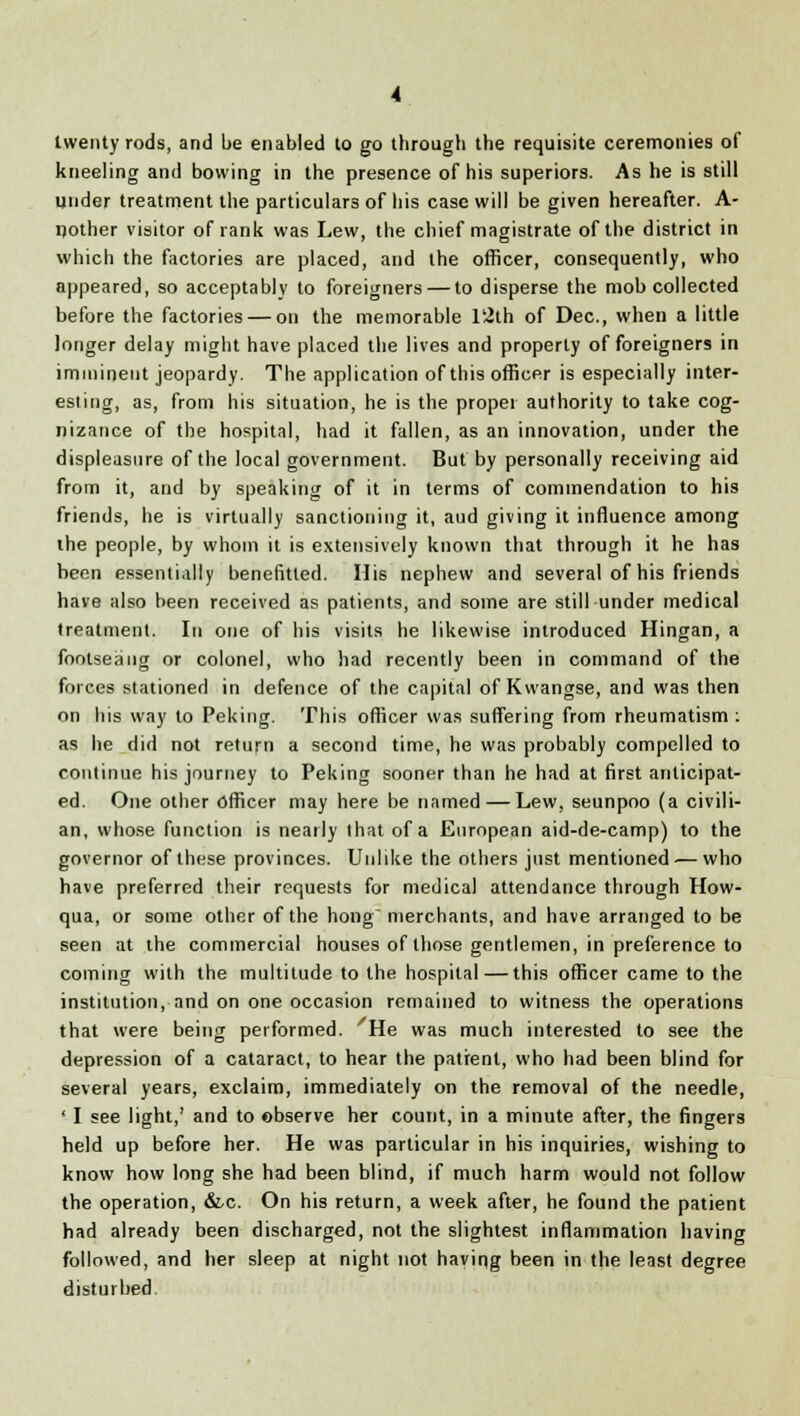 twenty rods, and be enabled to go through the requisite ceremonies of kneeling and bowing in the presence of his superiors. As he is still under treatment the particulars of his case will be given hereafter. A- ijother visitor of rank was Lew, the chief magistrate of the district in which the factories are placed, and the officer, consequently, who appeared, so acceptably to foreigners — to disperse the mob collected before the factories — on the memorable l'2th of Dec, when a little longer delay might have placed the lives and property of foreigners in imminent jeopardy. The application of this officer is especially inter- esting, as, from his situation, he is the proper authority to take cog- nizance of the hospital, had it fallen, as an innovation, under the displeasure of the local government. But by personally receiving aid from it, and by speaking of it in terms of commendation to his friends, he is virtually sanctioning it, aud giving it influence among the people, by whom it is extensively known that through it he has been essentially benefitted. Mis nephew and several of his friends have also been received as patients, and some are still under medical treatment. In one of his visits he likewise introduced Hingan, a footseaug or colonel, who had recently been in command of the forces stationed in defence of the capital of Kwangse, and was then on his way to Peking. This officer was suffering from rheumatism : as he did not return a second time, he was probably compelled to continue his journey to Peking sooner than he had at first anticipat- ed. One other officer may here be named — Lew, seunpoo (a civili- an, whose function is nearly that of a European aid-de-camp) to the governor of these provinces. Unlike the others just mentioned — who have preferred their requests for medical attendance through How- qua, or some other of the hong merchants, and have arranged to be seen at the commercial houses of those gentlemen, in preference to coming with the multitude to the hospital — this officer came to the institution, and on one occasion remained to witness the operations that were being performed. He was much interested to see the depression of a cataract, to hear the patient, who had been blind for several years, exclaim, immediately on the removal of the needle, ' I see light,' and to observe her count, in a minute after, the fingers held up before her. He was particular in his inquiries, wishing to know how long she had been blind, if much harm would not follow the operation, &.C. On his return, a week after, he found the patient had already been discharged, not the slightest inflammation having followed, and her sleep at night not having been in the least degree disturbed