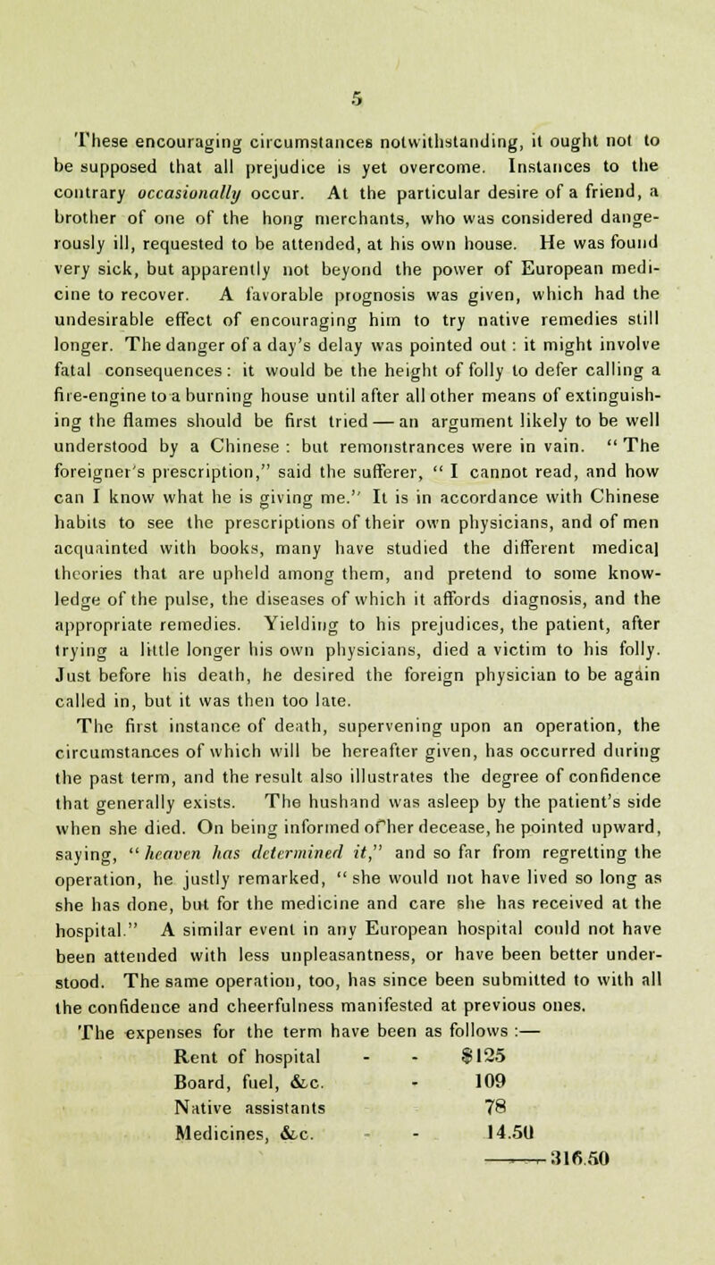 These encouraging circumstances notwithstanding, it ought not to be supposed that all prejudice is yet overcome. Instances to the contrary occasionally occur. At the particular desire of a friend, a brother of one of the hong merchants, who was considered dange- rously ill, requested to be attended, at his own house. He was found very sick, but apparently not beyond the power of European medi- cine to recover. A favorable prognosis was given, which had the undesirable effect of encouraging him to try native remedies still longer. The danger of a day's delay was pointed out : it might involve fatal consequences : it would be the height of folly to defer calling a fire-engine to a burning house until after all other means of extinguish- ing the flames should be first tried — an argument likely to be well understood by a Chinese : but remonstrances were in vain.  The foreigner's prescription, said the sufferer,  I cannot read, and how can I know what he is giving me.'7 It is in accordance with Chinese habits to see the prescriptions of their own physicians, and of men acquainted with books, many have studied the different medica) theories that are upheld among them, and pretend to some know- ledge of the pulse, the diseases of which it affords diagnosis, and the appropriate remedies. Yielding to his prejudices, the patient, after trying a little longer his own physicians, died a victim to his folly. Just before his death, he desired the foreign physician to be again called in, but it was then too late. The first instance of death, supervening upon an operation, the circumstances of which will be hereafter given, has occurred during the past term, and the result also illustrates the degree of confidence that generally exists. The hushand was asleep by the patient's side when she died. On being informed of her decease, he pointed upward, saying,  heaven has determined it, and so far from regretting the operation, he justly remarked,  she would not have lived so long as she has done, but for the medicine and care she has received at the hospital. A similar event in any European hospital could not have been attended with less unpleasantness, or have been better under- stood. The same operation, too, has since been submitted to with all the confidence and cheerfulness manifested at previous ones. The expenses for the term have been as follows :— Rent of hospital - - $125 Board, fuel, &c. - 109 Native assistants 78 Medicines, &.c. - 14.50. —„-316.50