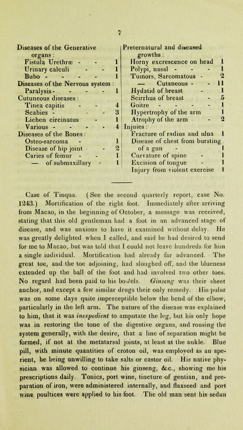 Diseases of the Generative Preternatural and diseased organs : growths : Fistula Urethrae - 1 Horny excrescence on head 1 Urinary calculi 1 Polypi, nasal - 1 Bubo --- - 1 Tumors, Sarcomatous - •2 Diseases of the Nervous system — Cutaneous - 11 Paralysis- - 1 Hydatid of breast 1 Cutuneous diseases: Scirrhus of breast 5 Tinea capitis 4 Goitre - 1 Scabies - 3 Hypertrophy of the arm 1 Lichen circinatus 1 Atrophy of the arm Z Various - 4 Injuies : Diseases of the Bones : Fracture of radius and ulna 1 Osteo-sarcoma 1 Disease of chest from bursting Disease of hip joint '2 of a gun 1 Caries of femur - 1 Curvature of spine 1 — of submaxillary - 1 Excision of tongue 1 Injury from violent exercise 1 Case of Tinqua. (See the second quarterly report, case No. 1243.) Mortification of the right foot. Immediately after arriving from Macao, in the beginning of October, a message was received, stating that this old gentleman had a foot in an advanced stage of disease, and was anxious to have it examined without delay. He was greatly delighted when I called, and said he had desired to send for me to Macao, but was told that I could not leave hundreds for hi in a single iudividual. Mortification had already far advanced. The great toe, and the toe adjoining, had sloughed off', and the blueness extended up the ball of the foot and had involved two other toes. No regard had been paid to his bowels. Ginseng wa3 their sheet anchor, and except a few similar drugs their only remedy. His pulse was on some days quite imperceptible below the bend of the elbow, particularly in the left arm. The nature of the disease was explained to him, that it was inexpedient to amputate the leg, but his only hope was in restoring the tone of the digestive organs, and rousing the system generally, with the desire, that a line of separation might be formed, if not at the metatarsal joints, at least at the ankle. Blue pill, with minute quantities of croton oil, was employed as an ape- rient, he being unwilling to take salts or castor oil. His native phy- sician was allowed to continue his ginseng, &c, showing me his prescriptions daily. Tonics, port wine, tincture of gentian, and pre- paration of iron, were administered internally, and flaxseed and port wine poultices were applied to his foot. The old man sent his sedan