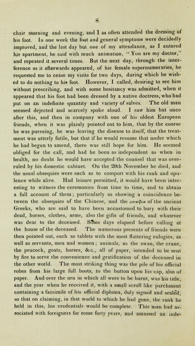 chair morning and evening, and I as often attended the dressing of his foot. In one week the foot and general symptoms were decidedly improved, and the last day but one of my attendance, as I entered hjs apartment, he said with much animation,  You are my doctor, and repeated it several times. But the next day, through the inter- ference as it afterwards appeared, of his female supernumeraries, he requested me to cease my visits for two days, during which he wish- ed to do nothing to his foot. However, I called, desiring to see him without prescribing, and with some hesitancy was admitted, when it appeared that his foot had been dressed by a native doctress, who had put on an indefinite quantity and variety of salves. The old man seemed dejected and scarcely spoke aloud. I saw him but once after this, and then in company with one of his oldest European friends, when it was plainly pointed out to him, that by the course he was pursuing, he was leaving the disease to itself, that the treat- ment was utterly futile, but that if he would resume that under which he had begun to amend, there was still hope for him. He seemed obliged for the call, and had he been as independent as when in health, no doubt he would have accepted the counsel that was over- ruled by his domestic cabinet. On the 20th November he died, and the usual obsequies were such as to comport with his rank and opu- lence while alive. Had leisure permitted, it would have been inter- esting to witness the ceremonies from time to time, and to abtain a full account of them ; particularly as showing a coincidence be- tween the obsequies of the Chinese, and the ivratpict of the ancient Greeks, who are said to have been accustomed to bury with their dead, horses, clothes, arms, also the gifts of friends, and whatever was dear to the deceased. S^Aie days elapsed before calling at the house of the deceased. The numerous presents of friends were then pointed out, such as tablets with the most flattering eulogies, as well as servants, men and women; animals, as the swan, the crane, the peacock, goats, horses, &c, all of paper, intended to be sent by fire to serve the convenience and gratification of the deceased in the other world. The most striking thing was the pile of his official robes from his large full boots, to the button upon his cap, also of paper. And over the urn in which all were to be burnt, was bis title, and the year when he received it, with a small scroll like parchment containing a facsimile of his official diploma, duly signed and sealed, so that on claiming, in that world to which he had gone, the rank he held in this, his credentials would be complete. This man had as- sociated with foreigners for some forty years, and amassed an inde-