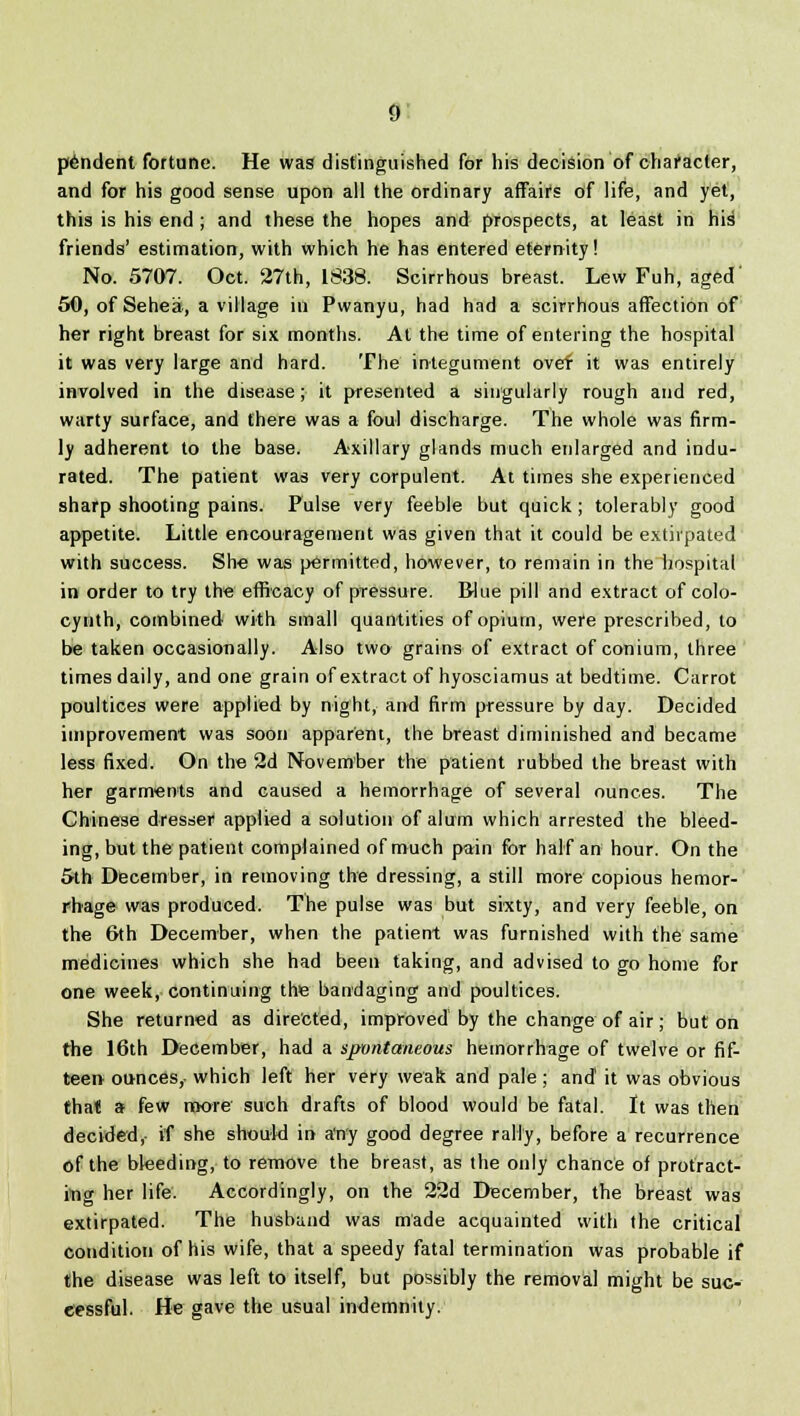 pendent fortune. He was distinguished for his decision of character, and for his good sense upon all the ordinary affairs of life, and yet, this is his end ; and these the hopes and prospects, at least in his friends' estimation, with which he has entered eternity! No. 5707. Oct. 27th, 1838. Scirrhous breast. Lew Fuh, aged' 50, of Sehea, a village in Pwanyu, had had a scirrhous affection of her right breast for six months. At the time of entering the hospital it was very large and hard. The integument ovef it was entirely involved in the disease; it presented a singularly rough and red, warty surface, and there was a foul discharge. The whole was firm- ly adherent to the base. Axillary glands much enlarged and indu- rated. The patient was very corpulent. At times she experienced sharp shooting pains. Fulse very feeble but quick ; tolerably good appetite. Little encouragement was given that it could be extirpated with success. She was permitted, however, to remain in the hospital in order to try the efficacy of pressure. Blue pill and extract of colo- cynth, combined with small quantities of opium, were prescribed, to be taken occasionally. Also two grains of extract of conium, three times daily, and one grain of extract of hyosciamus at bedtime. Carrot poultices were applied by night, and firm pressure by day. Decided improvement was soon apparent, the breast diminished and became less fixed. On the 2d November the patient rubbed the breast with her garments and caused a hemorrhage of several ounces. The Chinese dresser applied a solution of alum which arrested the bleed- ing, but the patient complained of much pain for half an hour. On the 5th December, in removing the dressing, a still more copious hemor- rhage was produced. The pulse was but sixty, and very feeble, on the 6th December, when the patient was furnished with the same medicines which she had been taking, and advised to go home for one week, continuing the bandaging and poultices. She returned as directed, improved by the change of air; but on the 16th December, had a spvntaneous hemorrhage of twelve or fif- teen ounces, which left her very weak and pale ; and it was obvious that a few more such drafts of blood would be fatal. It was then decided, if she should in a'n'y good degree rally, before a recurrence of the bleeding, to remove the breast, as the only chance of protract- ing her life. Accordingly, on the 22d December, the breast was extirpated. The husband was made acquainted with the critical condition of his wife, that a speedy fatal termination was probable if the disease was left to itself, but possibly the removal might be suc- cessful. He gave the usual indemnity.