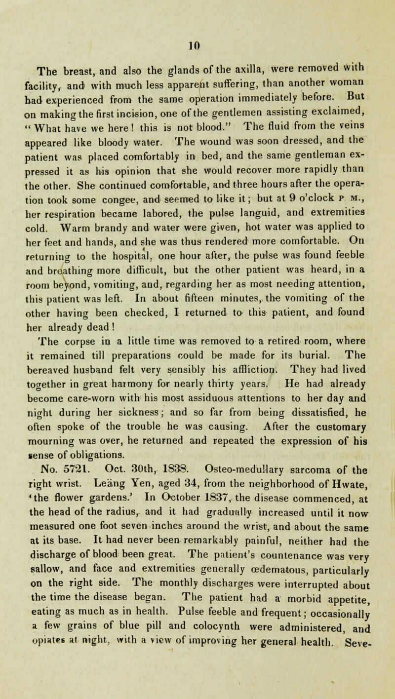 The breast, and also the glands of the axilla, were removed with facility, and with much less apparent suffering, than another woman bad experienced from the same operation immediately before. But on making the first incision, one of the gentlemen assisting exclaimed,  What have we here! this is not blood. The fluid from the veins appeared like bloody water. The wound was soon dressed, and the patient was placed comfortably in bed, and the same gentleman ex- pressed it as his opinion that she would recover more rapidly than the other. She continued comfortable, and three hours after the opera- tion took some congee, and seemed to like it; but at 9 o'clock p m., her respiration became labored, the pulse languid, and extremities cold. Warm brandy and water were given, hot water was applied to her feet and hands, and she was thus rendered more comfortable. On returning to the hospital, one hour after, the pulse was found feeble and breathing more difficult, but the other patient was heard, in a room beyond, vomiting, and, regarding her as most needing attention, this patient was left. In about fifteen minutes, the vomiting of the other having been checked, I returned to this patient, and found her already dead ! The corpse in a little time was removed to a retired room, where it remained till preparations could be made for its burial. The bereaved husband felt very sensibly his affliction. They had lived together in great harmony for nearly thirty years. He had already become care-worn with his most assiduous attentions to her day and night during her sickness; and so far from being dissatisfied, he often spoke of the trouble he was causing. After the customary mourning was over, he returned and repeated the expression of his sense of obligations. No. 5721. Oct. 30th, 1838. Osteo-medullary sarcoma of the right wrist. Leang Yen, aged 34, from the neighborhood of Hwate, 'the flower gardens.' In October 1837, the disease commenced, at the head of the radius, and it had gradually increased until it now measured one foot seven inches around the wrist, and about the same at its base. It had never been remarkably painful, neither had the discharge of blood been great. The patient's countenance was very sallow, and face and extremities generally cEdematous, particularly on the right side. The monthly discharges were interrupted about the time the disease began. The patient had a morbid appetite eating as much as in health. Pulse feeble and frequent; occasionally a few grains of blue pill and colocynth were administered, and opiates at night, with a view of improving her general health. Seve-