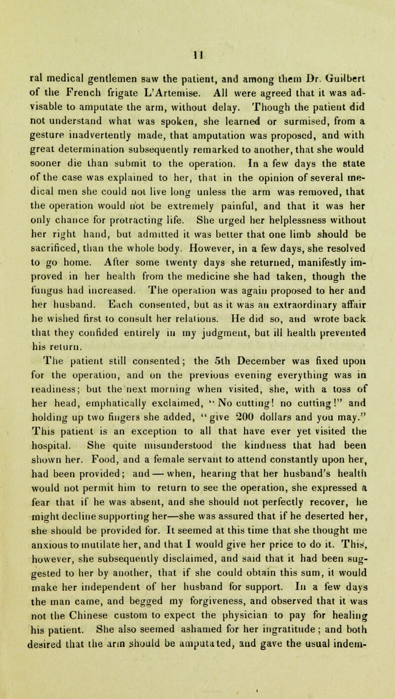 ral medical gentlemen saw the patient, and among them Dr. Guilbert of the French frigate L'Artemise. All were agreed that it was ad- visable to amputate the arm, without delay. Though the patieut did not understand what was spoken, she learned or surmised, from a gesture inadvertently made, that amputation was proposed, and with great determination subsequently remarked to another, that she would sooner die lhan submit to the operation. In a few days the state of the case was explained to her, that in the opinion of several me- dical men she could not live long unless the arm was removed, that the operation would not be extremely painful, and that it was her only chance for protracting life. She urged her helplessness without her right hand, but admitted it was better that one limb should be sacrificed, than the whole body. However, in a few days, she resolved to go home. After some twenty days she returned, manifestly im- proved in her health from the medicine she had taken, though the fungus had increased. The operation was again proposed to her and her husband. Each consented, but as it was an extraordinary affair he wished first to consult her relalions. He did so, and wrote back that they confided entirely in my judgment, but ill health prevented his return. The patient still consented; the 5th December was fixed upon for the operation, and on the previous evening everything was in readiness; but the next morning when visited, she, with a toss of her head, emphatically exclaimed, No cutting! no cutting! and holding up two fingers she added, give 200 dollars and you may. This patient is an exception to all that have ever yet visited the hospital. She quite misunderstood the kindness that had been shown her. Food, and a female servant to attend constantly upon her, had been provided; and — when, hearing that her husband's health would not permit him to return to see the operation, she expressed a fear that if he was absent, and she should not perfectly recover, he might decline supporting her—she was assured that if he deserted her, she should be provided for. It seemed at this time that she thought me anxious to mutilate her, and that I would give her price to do it. This, however, she subsequently disclaimed, and said that it had been sug- gested to her by another, that if she could obtain this sum, it would make her independent of her husband for support. In a few days the man came, and begged my forgiveness, and observed that it was not the Chinese custom to expect the physician to pay for healing his patient. She also seemed ashamed for her ingratitude ; and both desired that the arm should be amputated, and gave the usual indem-