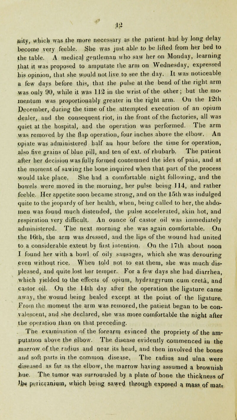 »ity, which was the more necessary as the patient had by long delay become very feeble. She was just able to be lifted from her bed to the table. A medical gentleman who saw her on Monday, learning that it was proposed to amputate the arm on Wednesday, expressed his opinion, that she would not live to see the day. It was noticeable a few days before this, that the pulse at the bend of the right arm was only 90, while it was 112 in the wrist of the other; but the mo- mentum was proportionably greater in the right arm. On the 12th December, during the time of the attempted execution of an opium dealer, and the consequent riot, in the front of the factories, all was quiet at the hospital, and the operation was performed. The arm was removed by the flap operation, four inches above the elbow. An opiate was administered half an hour before the time for operation, also five grains of blue pill, and ten of ext. of rhubarb. The patient after her decision was fully formed contemned the idea of pain, and at the moment of sawing the bone inquired when that part of the process would take place. She had a comfortable night following, and the bowels were moved in the morning, her pulse being 114, and rather feeble. Her appetite soon became strong, and on the 15th was indulged quite to the jeopardy of her health, when, being called to her, the abdo- men was found much distended, the pulse accelerated, skin hot, and respiration very difficult. An ounce of castor oil was immediately administered. The next morning she was again comfortable. On the 16th, the arm was dressed, and the lips of the wound had united to a considerable extent by fiist intention. On the 17th about noon I found her with a bowl of oily sausages, which she was devouring even without rice. When told not to eat them, she was much dis- pleased, and quite lost her temper. For a few days she had diarrhea, which yielded to the effects of opium, hydrargyrum cum creta, and castor oil. On the 14th day after the operation the ligature came away, the wound being healed except at the point of the ligature. From the moment the arm was removed, the patient began to be con- valescent, and she declared, she was more comfortable the night after the operation than on that preceding. The examination of the forearm evinced the propriety of the am- putation above the elbow. The disease evidently commenced in the marrow of the radius and near its head, and then involved the bones and soft parts in the common disease. The radius and ulna were diseased as far as the elbow, the marrow having assumed a brownish hue. The tumor was surrounded by a plate of bone the thickness of Jh* pericranium, which being sawed through exposed a. mass of maU