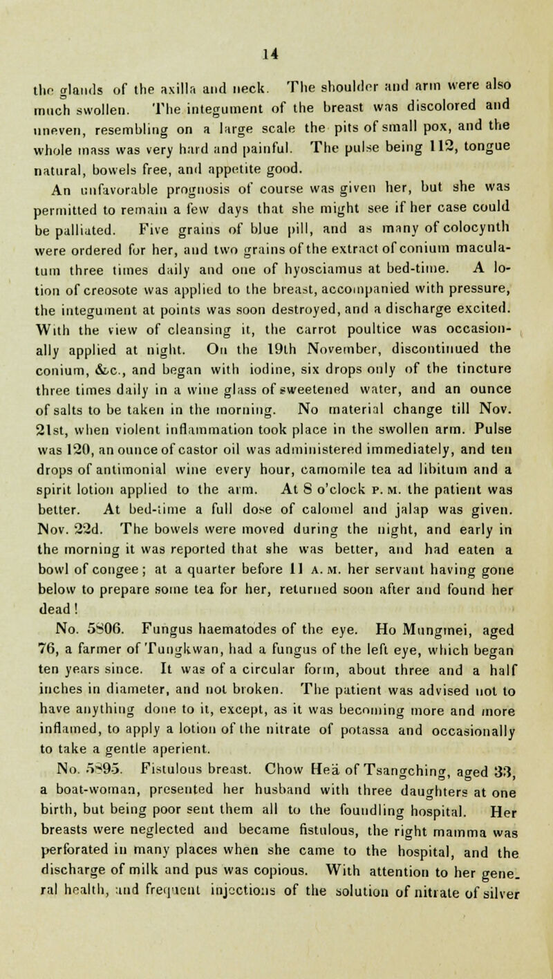 tlio glands of the axilla and neck. The shoulder and arm were also much swollen. The integument of the breast was discolored and uneven, resembling on a large scale the pits of small pox, and the whole mass was very hard and painful. The pulse being 112, tongue natural, bowels free, and appetite good. An unfavorable prognosis of course was given her, but she was permitted to remain a few days that she might see if her case could be palliated. Five grains of blue pill, and as many of colocynth were ordered fur her, and two grains of the extract of conium macula- turn three times daily and one of hyosciamus at bed-time. A lo- tion of creosote was applied to the breast, accompanied with pressure, the integument at points was soon destroyed, and a discharge excited. With the view of cleansing it, the carrot poultice was occasion- ally applied at night. On the 19th November, discontinued the conium, &c, and began with iodine, six drops only of the tincture three times daily in a wine glass of sweetened water, and an ounce of salts to be taken in the morning. No material change till Nov. 21st, when violent inflammation took place in the swollen arm. Pulse was 120, an ounce of castor oil was administered immediately, and tell drops of antimonial wine every hour, camomile tea ad libitum and a spirit lotion applied to the aim. At 8 o'clock p. m. the patient was better. At bed-time a full dose of calomel and jalap was given. Nov. 22d. The bowels were moved during the night, and early in the morning it was reported that she was better, and had eaten a bowl of congee ; at a quarter before 11 a.m. her servant having gone below to prepare some tea for her, returned soon after and found her dead ! No. 5806. Fungus haematodes of the eye. Ho Mungmei, aged 76, a farmer of Tungkwan, had a fungus of the left eye, which began ten years since. It was of a circular form, about three and a half inches in diameter, and not broken. The patient was advised not to have anything done to it, except, as it was becoming more and more inflamed, to apply a lotion of the nitrate of potassa and occasionally to take a gentle aperient. No. 5S95. Fistulous breast. Chow Hea of Tsangching, aged 33, a boat-woman, presented her husband with three daughters at one birth, but being poor sent them all to the foundling hospital. Her breasts were neglected and became fistulous, the right mamma was perforated in many places when she came to the hospital, and the discharge of milk and pus was copious. With attention to her gene, ral health, and frequent injections of the solution of nitrate of silver