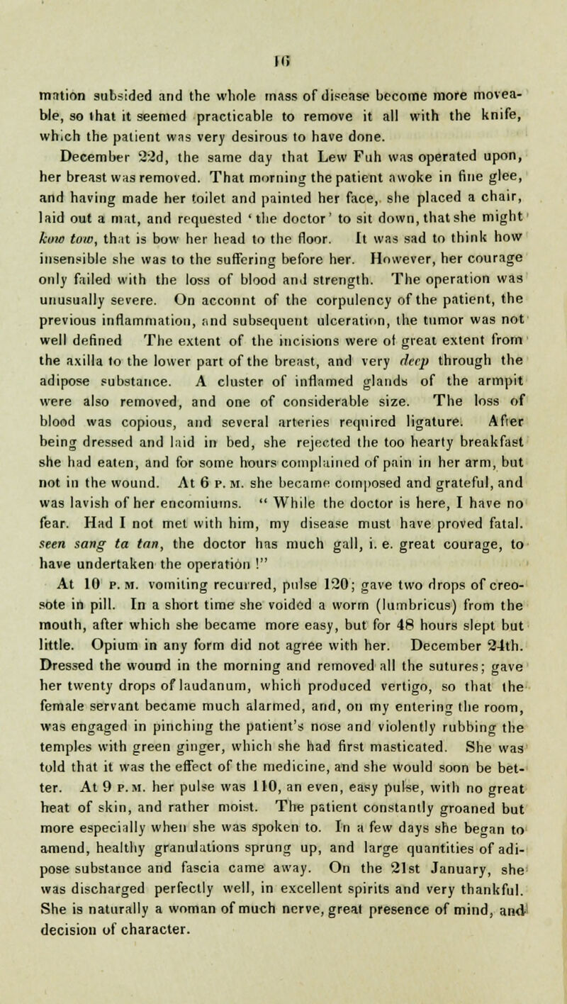 m motion subsided and the whole mass of disease become more movea- ble, so that it seemed practicable to remove it all with the knife, which the patient was very desirous to have done. December 22d, the same day that Lew Fuh was operated upon, her breast was removed. That morning the patient awoke in fine glee, and having made her toilet and painted her face, she placed a chair, laid out a mat, and requested 'the doctor' to sit down, that she might kino tow, that is bow her head to the floor. It was sad to think how insensible she was to the suffering before her. However, her courage only failed with the loss of blood and strength. The operation was unusually severe. On account of the corpulency of the patient, the previous inflammation, r.nd subsequent ulceration, the tumor was not well defined The extent of the incisions were of great extent from the axilla to the lower part of the breast, and very deep through the adipose substance. A cluster of inflamed glands of the armpit were also removed, and one of considerable size. The loss of blood was copious, and several arteries required ligature. Afier being dressed and laid in bed, she rejected the too hearty breakfast she had eaten, and for some hours complained of pain in her arm, but not in the wound. At 6 p. m. she became composed and grateful, and was lavish of her encomiums.  While the doctor is here, I have no fear. Had I not met with him, my disease must have proved fatal. seen sang ta tan, the doctor has much gall, i.e. great courage, to have undertaken the operation ! At 10 p.m. vomiting recurred, pulse 120; gave two drops of creo- sote in pill. In a short time she voided a worm (lumbricus) from the mouth, after which sh« became more easy, but for 48 hours slept but little. Opium in any form did not agree with her. December 24th. Dressed the wound in the morning and removed all the sutures; gave her twenty drops of laudanum, which produced vertigo, so that the female servant became much alarmed, and, on my entering the room, was engaged in pinching the patient's nose and violently rubbing the temples with green ginger, which she had first masticated. She was told that it was the effect of the medicine, and she would soon be bet- ter. At 9 p.m. her pulse was 110, an even, easy pulse, with no great heat of skin, and rather moist. The patient constantly groaned but more especially when she was spoken to. In a few days she be^an to amend, healthy granulations sprung up, and large quantities of adi- pose substance and fascia came away. On the 21st January, she was discharged perfectly well, in excellent spirits and very thankful. She is naturally a woman of much nerve, great presence of mind, and1 decision of character.