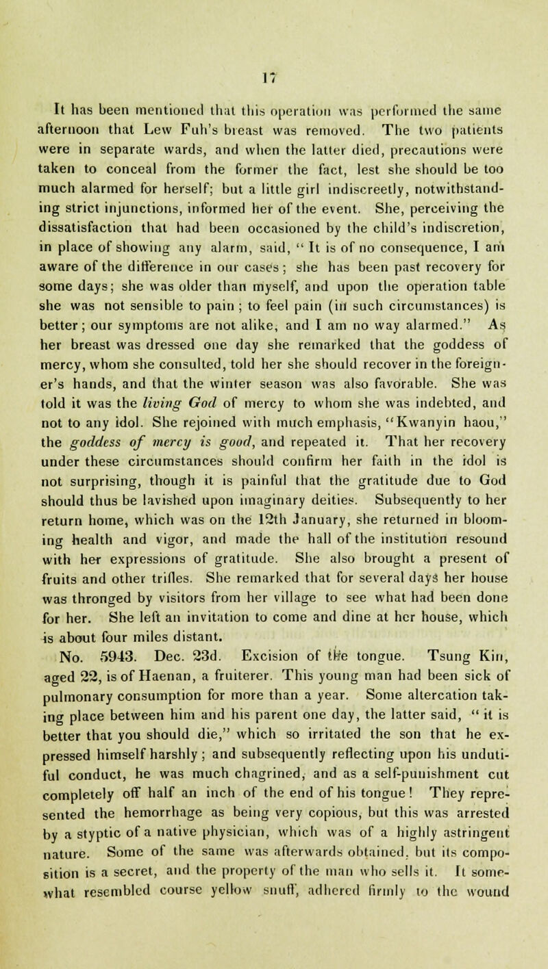 It has been mentioned that this operation was performed the same afternoon that Lew Fuh's breast was removed. The two patients were in separate wards, and when the latter died, precautions were taken to conceal from the former the fact, lest she should be too much alarmed for herself; but a little girl indiscreetly, notwithstand- ing strict injunctions, informed her of the event. She, perceiving the dissatisfaction that had been occasioned by the child's indiscretion, in place of showing any alarm, said,  It is of no consequence, I aril aware of the difference in our cases; she has been past recovery for some days; she was older than myself, and upon the operation table she was not sensible to pain ; to feel pain (in such circumstances) is better ; our symptoms are not alike, and I am no way alarmed. As; her breast was dressed one day she remarked that the goddess of mercy, whom she consulted, told her she should recover in the foreign- er's hands, and that the winter season was also favorable. She was told it was the living God of mercy to whom she was indebted, and not to any idol. She rejoined with much emphasis, Kwanyin haou, the goddess of mercy is good, and repeated it. That her recovery under these circumstances should confirm her faith in the idol is not surprising, though it is painful that the gratitude due to God should thus be lavished upon imaginary deities. Subsequently to her return home, which was on the 12th January, she returned in bloom- ing health and vigor, and made the hall of the institution resound with her expressions of gratitude. She also brought a present of fruits and other trifles. She remarked that for several days her house was thronged by visitors from her village to see what had been done for her. She left an invitation to come and dine at her house, which is about four miles distant. No. 5943. Dec. 23d. Excision of ike tongue. Tsung Kin, aged 22, is of Haenan, a fruiterer. This young man had been sick of pulmonary consumption for more than a year. Some altercation tak- ing place between him and his parent one day, the latter said,  it is better that you should die, which so irritated the son that he ex- pressed himself harshly ; and subsequently reflecting upon his unduti- ful conduct, he was much chagrined, and as a self-punishment cut completely off half an inch of the end of his tongue! They repre- sented the hemorrhage as being very copious, but this was arrested by a styptic of a native physician, which was of a highly astringent nature. Some of the same was afterwards obtained, but its compo- sition is a secret, and the property of the man who sells it. It some- what resembled course yellow snuff, adhered firmly to the wound