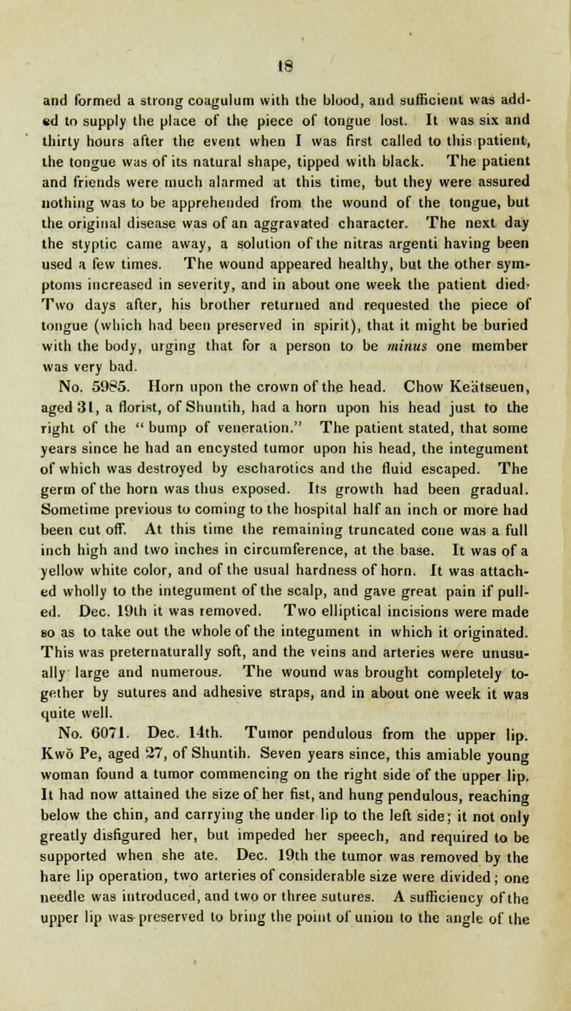 and formed a strong coagulum with the blood, and sufficient was add- ed to supply the place of the piece of tongue lost. It was six and thirty hours after the event when I was first called to this patient, the tongue was of its natural shape, tipped with black. The patient and friends were much alarmed at this time, but they were assured nothing was to be apprehended from the wound of the tongue, but the original disease was of an aggravated character. The next day the styptic came away, a solution of the nitras argenti having been used a few times. The wound appeared healthy, but the other sym- ptoms increased in severity, and in about one week the patient died- Two days after, his brother returned and requested the piece of tongue (which had been preserved in spirit), that it might be buried with the body, urging that for a person to be minus one member was very bad. No. 5985. Horn upon the crown of the head. Chow Keatseuen, aged 31, a florist, of Shuutih, had a horn upon his head just to the right of the  bump of veneration. The patient stated, that some years since he had an encysted tumor upon his head, the integument of which was destroyed by escharotics and the fluid escaped. The germ of the horn was thus exposed. Its growth had been gradual. Sometime previous to coming to the hospital half an inch or more had been cut off. At this time the remaining truncated cone was a full inch high and two inches in circumference, at the base. It was of a yellow white color, and of the usual hardness of horn. It was attach- ed wholly to the integument of the scalp, and gave great pain if pull- ed. Dec. 19th it was removed. Two elliptical incisions were made so as to take out the whole of the integument in which it originated. This was preternaturally soft, and the veins and arteries were unusu- ally large and numerous. The wound was brought completely to- gether by sutures and adhesive straps, and in about one week it was quite well. No. 6071. Dec. 14th. Tumor pendulous from the upper lip. Kwo Pe, aged 27, of Shuntih. Seven years since, this amiable young woman found a tumor commencing on the right side of the upper lip. It had now attained the size of her fist, and hung pendulous, reaching below the chin, and carrying the under lip to the left side; it not only greatly disfigured her, but impeded her speech, and required to be supported when she ate. Dec. 19th the tumor was removed by the hare lip operation, two arteries of considerable size were divided; one needle was introduced, and two or three sutures. A sufficiency of the upper lip was preserved to bring the point of union to the angle of the
