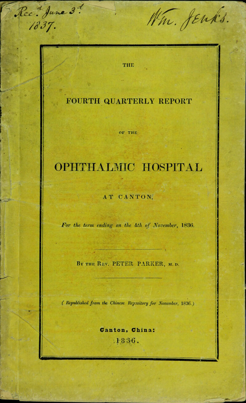 —- VS3J. -/ M^.frJj: THE FOURTH QUARTERLY REPORT OPHTHALMIC HOSPITAL AT CANTON, For the term ending on the 4th of November, 1830. By the Rev. PETER PARKER, m. d. ( Republished from the Chinese Repository for November, 1836.) Canton, China: 18 3-6.