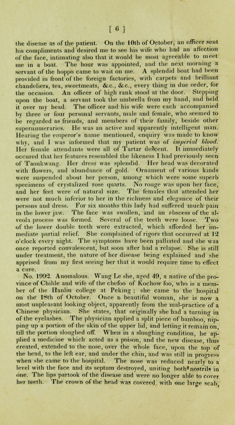 [«] the disease as of the patient. On the IOth of October, an officer sent his compliments and desired me to see his wife who had an affection of the face, intimating also that it would be most agreeable to meet me in a boat. The hour was appointed, and the next morning a servant of the hoppo came to wait on me. A splendid boat had been provided in front of the foreign factories, with carpets and brilliant chandeliers, tea, sweetmeats, &-c. &c, every thing in due order, tor the occasion. An officer of high rank stood at the door. Stepping upon the boat, a servant took the umbrella from my hand, and held it over my head. The officer and his wife were each accompanied by three or four personal servants, male and female, who seemed to be regarded as friends, and members of their family, beside other supernumeraries. He was an active and apparently intelligent man. Hearing the emperor's name mentioned, enquiry was made to know why, and I was informed that my patient was of imperial blond. Her female attendants were all of Tartar descent. It immediately occured that her features resembled the likeness I had previously seen of Taonkwang. Her dress was splendid. Her head was decorated with flowers, and abundance of gold. Ornament of various kinds were suspended about her person, among which were some superb specimens of crystalized rose quarts. No rouge was upon her face, and her feet were of natural size. The females that attended her were not much inferior to her in the richness and elegance of their persons and dress. For six months this lady had suffered much pain in the lower jaw. The face was swollen, and an abscess of the al- veola process was formed. Several of the teeth were loose. Two of the lower double teeth were extracted, which afforded her im- mediate partial relief. She complained of rigors that occurred at 12 o'clock every night. The symptoms have been palliated and she was once reported convalescent, but soon after had a relapse. She is still under treatment, the nature of her disease being explained and she apprised from my first seeing her that it would require time to effect a cure. No. 1992. Anomalous. Wang Le she, aged 49, a native of the pro- vince of Chihle and wife of the chefoo of Kochow foo, who is a mem- ber of the Hanlin college at Peking ; she came to the hospital on the' 18th of October. Once a. beautiful woman, she is now a most unpleasant looking object, apparently from the mal-practice of a Chinese physician. She states, that originally she had a turnincr in of the eyelashes. The physician applied a split piece of bamboo, nip- ping up a portion of the skin of the upper lid, and letting it remain on, till the portion sloughed off. When in a sloughing condition, he ap- plied a medicine which acted as a poison, and the new disease, thus created, extended to the nose, over the whole face, upon the top of the head, to the left ear, and under the chin, and was still in progiess when she came to the hospital. The nose was reduced nearlyto a level with the face and its septum destroyed, uniting both* nostrils in one. The lips partook of the disease and were no longer able to cover her teeth. The crown of the head was covered, with one lar^e scab