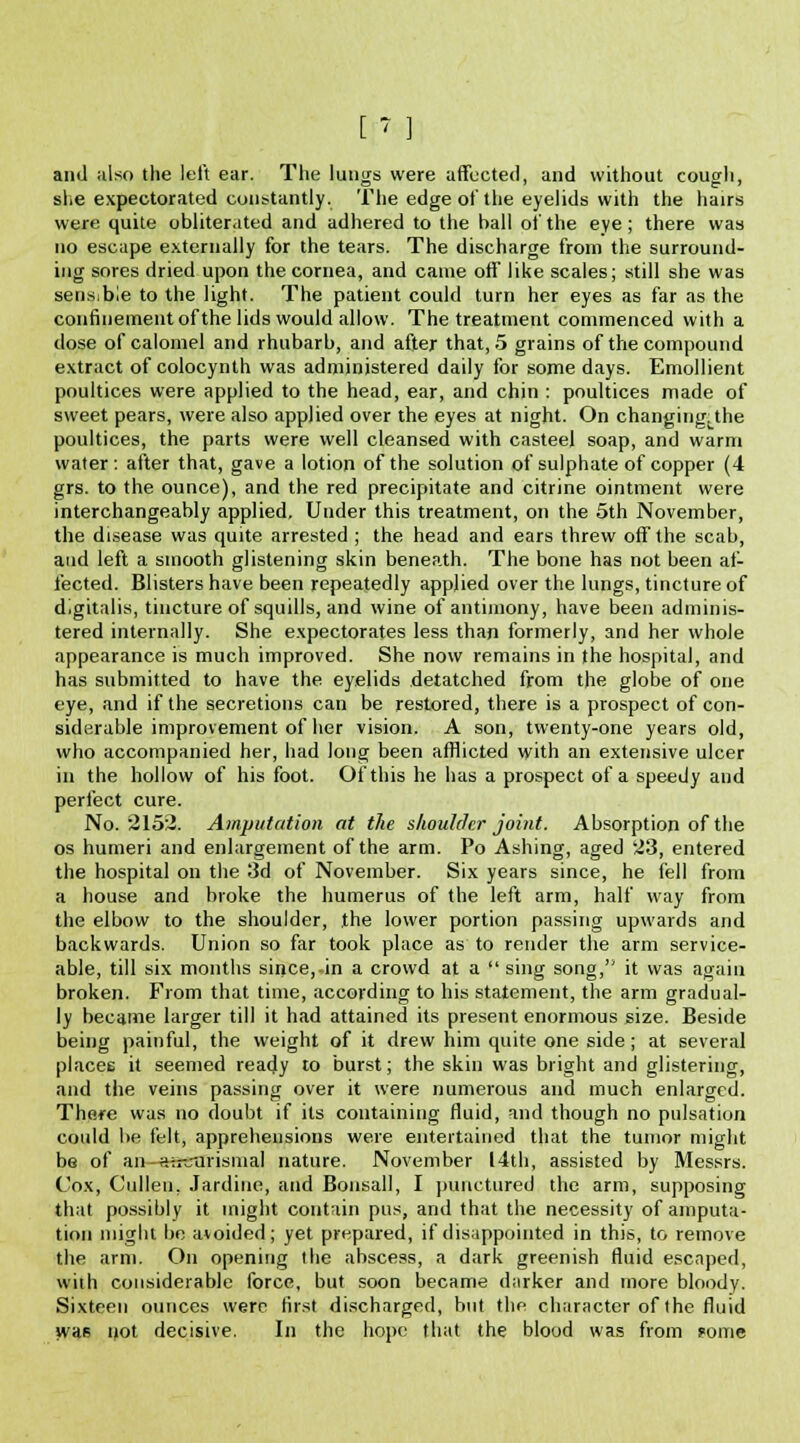 [ < ] and also the left ear. The lungs were affected, and without cough, she expectorated constantly. The edge of the eyelids with the hairs were quite obliterated and adhered to the ball of the eye ; there was no escape externally for the tears. The discharge from the surround- ing sores dried upon the cornea, and came off like scales; still she was sensible to the light. The patient could turn her eyes as far as the confinement of the lids would allow. The treatment commenced with a dose of calomel and rhubarb, and after that, 5 grains of the compound extract of colocynth was administered daily for some days. Emollient poultices were applied to the head, ear, and chin : poultices made of sweet pears, were also applied over the eyes at night. On changing; the poultices, the parts were well cleansed with casteel soap, and warm water : after that, gave a lotion of the solution of sulphate of copper (4 grs. to the ounce), and the red precipitate and citrine ointment were interchangeably applied. Under this treatment, on the 5th November, the disease was quite arrested ; the head and ears threw off the scab, and left a smooth glistening skin beneath. The bone has not been af- fected. Blisters have been repeatedly applied over the lungs, tincture of digitalis, tincture of squills, and wine of antimony, have been adminis- tered internally. She expectorates less than formerly, and her whole appearance is much improved. She now remains in the hospital, and has submitted to have the eyelids detatched from the globe of one eye, and if the secretions can be restored, there is a prospect of con- siderable improvement of her vision. A son, twenty-one years old, who accompanied her, had long been afflicted with an extensive ulcer in the hollow of his foot. Of this he has a prospect of a speedy and perfect cure. No. 2152. Amputation at the shoulder joint. Absorption of the os humeri and enlargement of the arm. Po Ashing, aged 23, entered the hospital on the 3d of November. Six years since, he fell from a house and broke the humerus of the left arm, half way from the elbow to the shoulder, the lower portion passing upwards and backwards. Union so far took place as to render the arm service- able, till six months since, in a crowd at a sing song, it was again broken. From that time, according to his statement, the arm gradual- ly became larger till it had attained its present enormous size. Beside being painful, the weight of it drew him quite one side; at several places it seemed ready to burst; the skin was bright and glistering, and the veins passing over it were numerous and much enlarged. There was no doubt if its containing fluid, and though no pulsation could be felt, apprehensions were entertained that the tumor might be of an—asetrrisma,] nature. November 14th, assisted by Messrs. Cox, Cullen, Jardine, and Bonsall, I punctured the arm, supposing that possibly it might contain pus, and that the necessity of amputa- tion might be avoided; yet prepared, if disappointed in this, to remove the arm. On opening the abscess, a dark greenish fluid escaped, with considerable force, but soon became darker and more bloody. Sixteen ounces were first discharged, but the character of the fluid was not decisive. In the hope that the blood was from pome