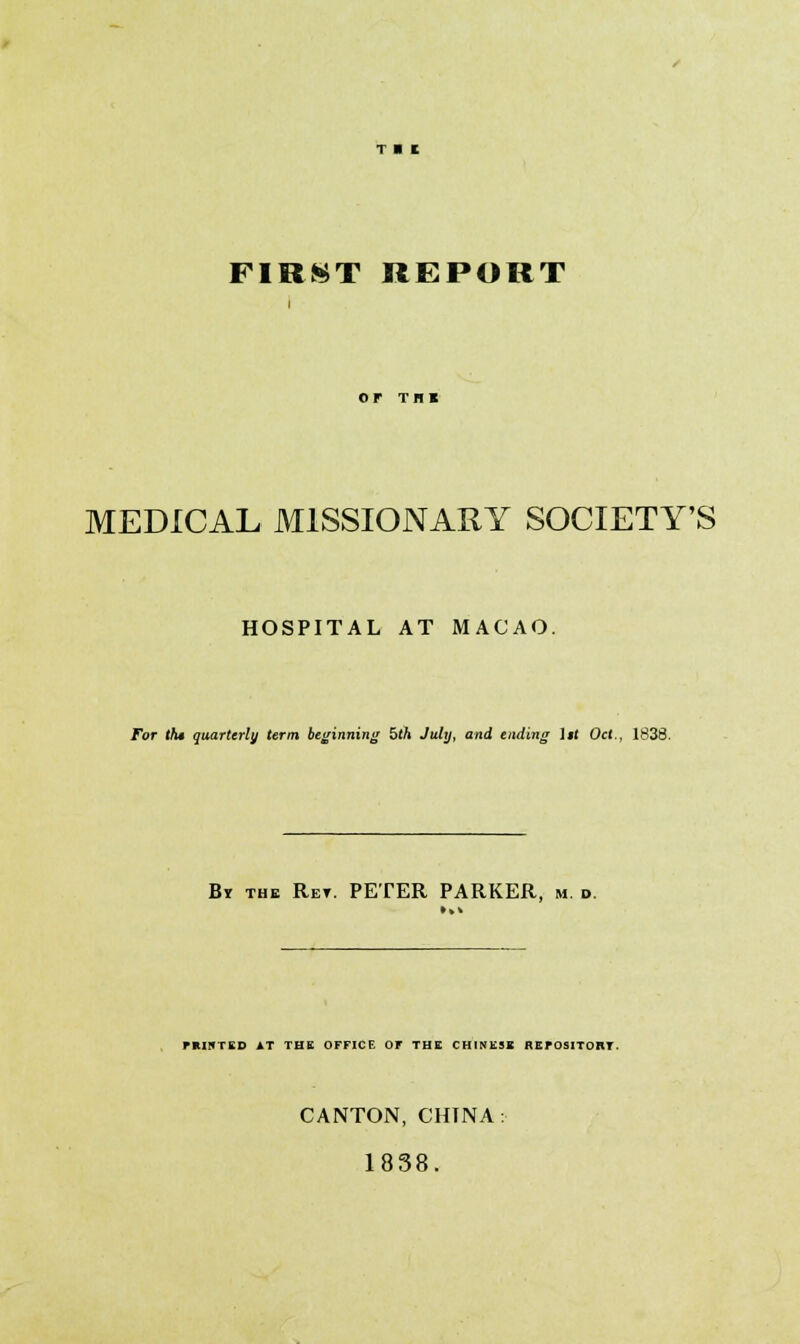 FIRST REPORT MEDICAL MISSIONARY SOCIETY'S HOSPITAL AT MACAO. For the quarterly term beginning 5th July, and ending 1 j( Oct., 1838. By the Ret. PETER PARKER, in. d. miHTED AT THE OFFICE Or THE CHINESE REPOSITORY. CANTON, CHINA: 1838.