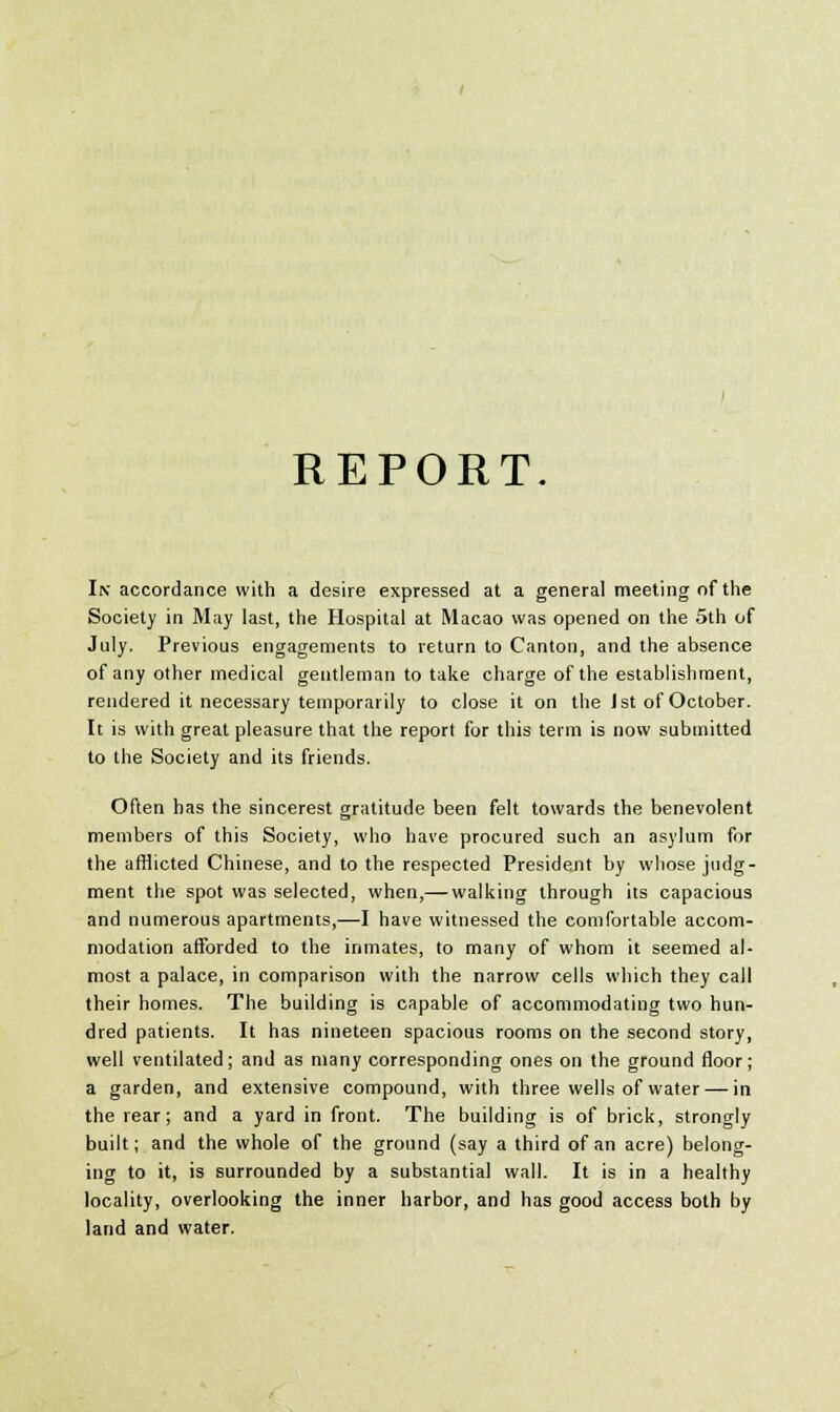 REPORT In accordance with a desire expressed at a general meeting of the Society in May last, the Hospital at Macao was opened on the 5th of July. Previous engagements to return to Canton, and the absence of any other medical gentleman to take charge of the establishment, rendered it necessary temporarily to close it on the 1st of October. It is with great pleasure that the report for this term is now submitted to the Society and its friends. Often has the sincerest gratitude been felt towards the benevolent members of this Society, who have procured such an asylum for the afflicted Chinese, and to the respected President by whose judg- ment the spot was selected, when,— walking through its capacious and numerous apartments,—I have witnessed the comfortable accom- modation afforded to the inmates, to many of whom it seemed al- most a palace, in comparison with the narrow cells which they call their homes. The building is capable of accommodating two hun- dred patients. It has nineteen spacious rooms on the second story, well ventilated; and as many corresponding ones on the ground floor; a garden, and extensive compound, with three wells of water — in the rear; and a yard in front. The building is of brick, strongly built; and the whole of the ground (say a third of an acre) belong- ing to it, is surrounded by a substantial wall. It is in a healthy locality, overlooking the inner harbor, and has good access both by land and water.