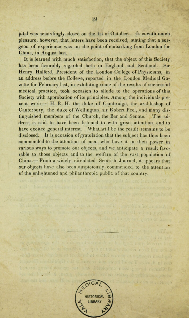 pital was accordingly closed on the 1st of October. It is with mucli pleasure, however, that letters have been received, stating that a sur- geon of experience was on the point of embarking from London for China, in August last. It is learned with much satisfaction, that the object of this Society has been favorably regarded both in England and Scotland. Sir Henry Halford, President of the London College of Physicians, in an address before the College, reported in the London Medical Ga- zette for February last, in exhibiting some of the results of successful medical practice, took occasion to allude to the operations of this Society with approbation of its principles. Among the individuals pre- sent were—' H. R. H. the duke of Cambridge, the archbishop of Canterbury, the duke of Wellington, sir Robert Peel, and many dis- tinguished members of the Church, the Bar and Senate.' The ad- dress is said to have been listened to with greal attention, and to have excited general interest. What will be the result remains to be disclosed. It is occasion of gratulation that the subject has thus been commended to the attention of men who have it in their power in various ways to promote our objects, and we anticipate a result favo- rable to those objects and to the welfare of the vast population of China.— From a widely circulated Scottish Journal, it appears that our objects have also been auspiciously commended to the attention of the enlightened and philanthropic public of that country.