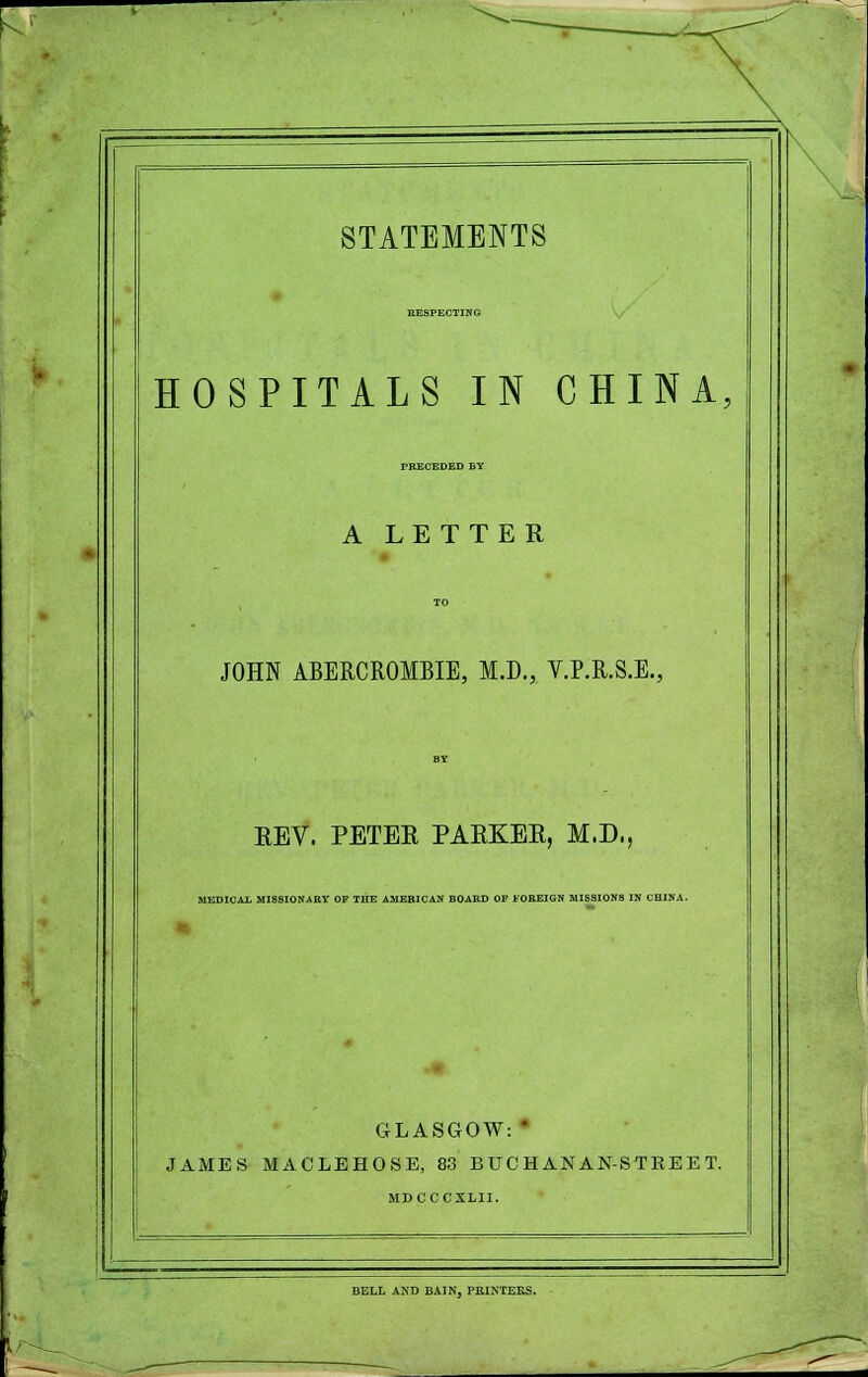 RESPECTING HOSPITALS IN CHINA, FRECEDED BY A LETTER JOHN ABERCROMBIE, M.D., V.P.R.S.E., REV. PETER PARKER, M.D,, MEDICAl MISSIONARY OP THE AMERICAN BOARD OF FOREIGN MISSIONS IN CHINA. GLASGOW: * JAMES MACLEHOSE, 83 BUCHANAN-STREET. MDCCCXLII. BELL AND BAIN, PRINTERS.