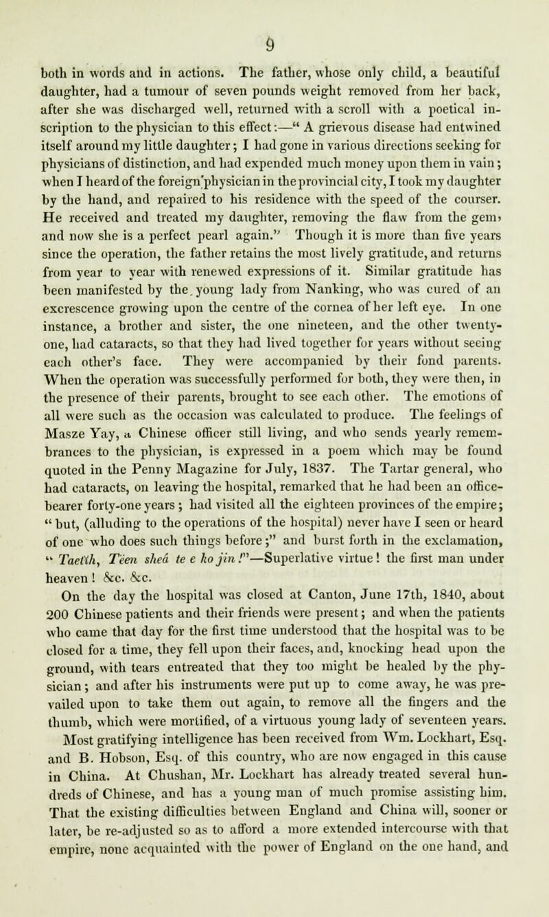 both in words and in actions. The father, whose only child, a beautiful daughter, had a tumour of seven pounds weight removed from her back, after she was discharged well, returned with a scroll with a poetical in- scription to the physician to this effect:— A grievous disease had entwined itself around my little daughter; I had gone in various directions seeling for physicians of distinction, and had expended much money upon them in vain; when I heard of the foreign'physician in the provincial city, I took my daughter by the hand, and repaired to his residence with the speed of the courser. He received and treated my daughter, removing the flaw from the genii and now she is a perfect pearl again. Though it is more than five years since the operation, the father retains the most lively gratitude, and returns from year to year with renewed expressions of it. Similar gratitude has been manifested by the. young lady from Nanking, who was cured of an excrescence growing upon the centre of the cornea of her left eye. In one instance, a brother and sister, the one nineteen, and the other twenty- one, had cataracts, so that they had lived together for years without seeing each other's face. They were accompanied by their fond parents. When the operation was successfully performed for both, they were then, in the presence of their parents, brought to see each other. The emotions of all were such as the occasion was calculated to produce. The feelings of Masze Yay, a Chinese officer still living, and who sends yearly remem- brances to the physician, is expressed in a poem which may be found quoted in the Penny Magazine for July, 1837. The Tartar general, who had cataracts, on leaving the hospital, remarked that he had been an office- bearer forty-one years ; had visited all the eighteen provinces of the empire;  but, (alluding to the operations of the hospital) never have I seen or heard of one who does such things before ; and burst forth in the exclamation,  Taetih, T'eeti shea te e kojin!—Superlative virtue! the first man under heaven! &c. &c. On the day the hospital was closed at Canton, June 17th, 1840, about 200 Chinese patients and their friends were present; and when the patients who came that day for the first time understood that the hospital was to be closed for a time, they fell upon their faces, and, knocking head upon the ground, with tears entreated that they too might be healed by the phy- sician ; and after his instruments were put up to come away, he was pre- vailed upon to take them out again, to remove all the fingers and the thumb, which were mortified, of a virtuous young lady of seventeen years. Most gratifying intelligence has been received from Wm. Lockhart, Esq. and B. Hobson, Esq. of this country, who are now engaged in this cause in China. At Chushan, Mr. Lockhart has already treated several hun- dreds of Chinese, and has a young man of much promise assisting him. That the existing difficulties between England and China will, sooner or later, be re-adjusted so as to afford a more extended intercourse with that empire, none acquainted with the power of England on the one hand, and