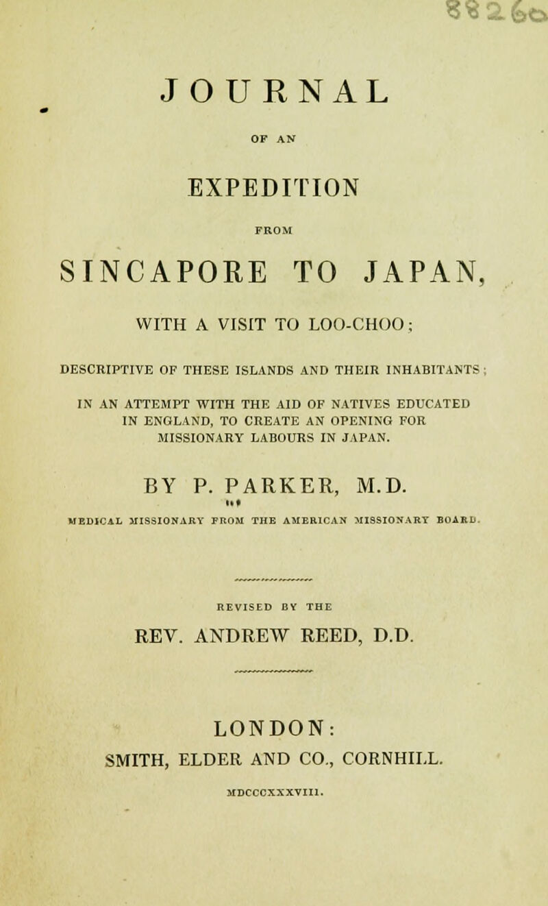 532. feo JOURNAL OF AN EXPEDITION FROM SINCAPORE TO JAPAN, WITH A VISIT TO LOO-CHOO; DESCRIPTIVE OF THESE ISLANDS AND THEIR INHABITANTS ; IN AN ATTEMPT WITH THE AID OF NATIVES EDUCATED IN ENGLAND, TO CREATE AN OPENING FOR MISSIONARY LABOURS IN JAPAN. BY P. PARKER, M.D. MEDICAL MISSIONARY FROM THE AMERICAN MISSIONARY BOARD. REVISED BY THE REV. ANDREW REED, D.D. LONDON: SMITH, ELDER AND CO., CORNHILL. MDCCCXXXVIIl.