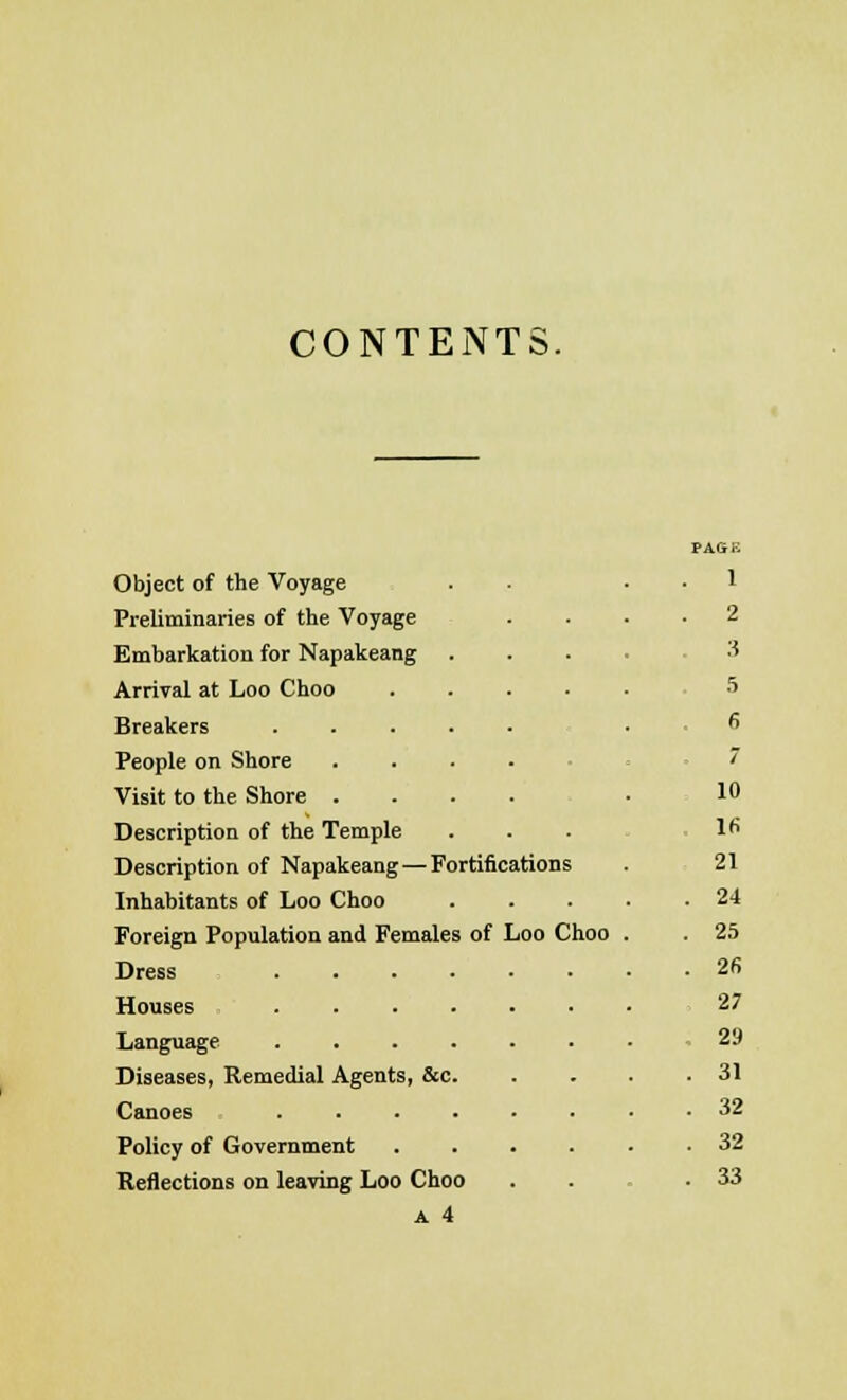 CONTENTS. Object of the Voyage Preliminaries of the Voyage Embarkation for Napakeang . Arrival at Loo Choo .... Breakers ..... People on Shore .... Visit to the Shore .... Description of the Temple Description of Napakeang—Fortifications Inhabitants of Loo Choo Foreign Population and Females of Loo Choo Dress Houses ...... Language ...... Diseases, Remedial Agents, &c. Canoes Policy of Government .... Reflections on leaving Loo Choo a 4 PAGB 1 2 3 5 6 7 10 16 21 24 25 2fi 27 29 31 32 32 33