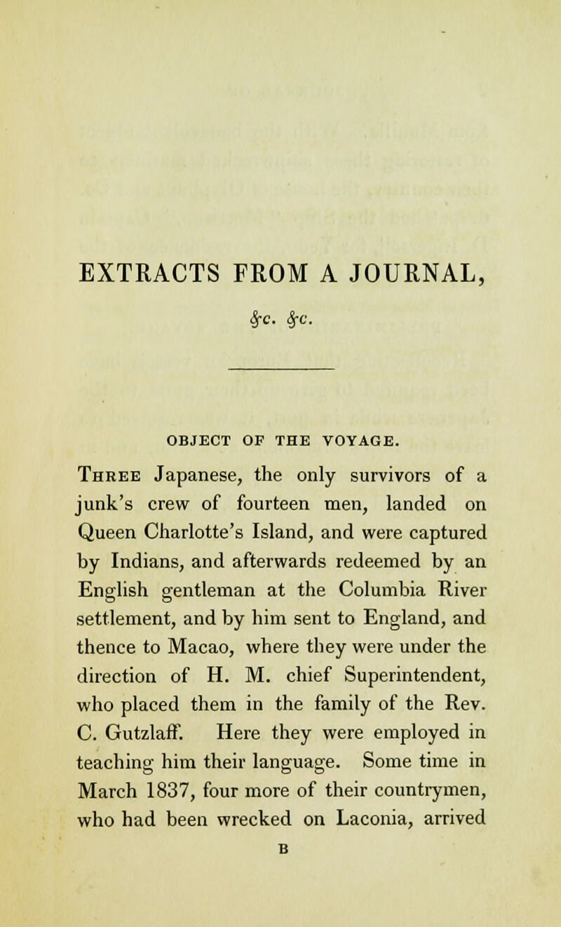 EXTRACTS FROM A JOURNAL, £c. Sfc. OBJECT OF THE VOYAGE. Three Japanese, the only survivors of a junk's crew of fourteen men, landed on Queen Charlotte's Island, and were captured by Indians, and afterwards redeemed by an English gentleman at the Columbia River settlement, and by him sent to England, and thence to Macao, where they were under the direction of H. M. chief Superintendent, who placed them in the family of the Rev. C. GutzlafF. Here they were employed in teaching him their language. Some time in March 1837, four more of their countrymen, who had been wrecked on Laconia, arrived