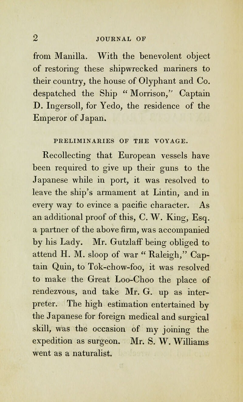 from Manilla. With the benevolent object of restoring these shipwrecked mariners to their country, the house of Olyphant and Co. despatched the Ship  Morrison, Captain D. Ingersoll, for Yedo, the residence of the Emperor of Japan. PRELIMINARIES OF THE VOYAGE. Recollecting that European vessels have been required to give up their guns to the Japanese while in port, it was resolved to leave the ship's armament at Lintin, and in every way to evince a pacific character. As an additional proof of this, C. W. King, Esq. a partner of the above firm, was accompanied by his Lady. Mr. GutzlafF being obliged to attend H. M. sloop of war  Raleigh, Cap- tain Quin, to Tok-chow-foo, it was resolved to make the Great Loo-Choo the place of rendezvous, and take Mr. G. up as inter- preter. The high estimation entertained by the Japanese for foreign medical and surgical skill, was the occasion of my joining the expedition as surgeon. Mr. S. W. Williams went as a naturalist.