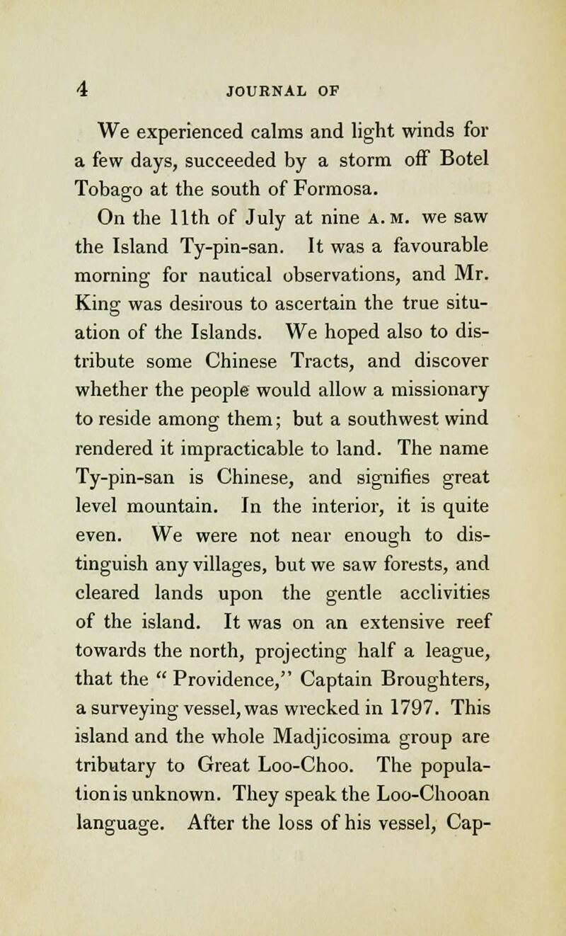 We experienced calms and light winds for a few days, succeeded by a storm off Botel Tobago at the south of Formosa. On the 11th of July at nine a.m. we saw the Island Ty-pin-san. It was a favourable morning for nautical observations, and Mr. King was desirous to ascertain the true situ- ation of the Islands. We hoped also to dis- tribute some Chinese Tracts, and discover whether the people would allow a missionary to reside among them; but a southwest wind rendered it impracticable to land. The name Ty-pin-san is Chinese, and signifies great level mountain. In the interior, it is quite even. We were not near enough to dis- tinguish any villages, but we saw forests, and cleared lands upon the gentle acclivities of the island. It was on an extensive reef towards the north, projecting half a league, that the  Providence, Captain Broughters, a surveying vessel, was wrecked in 1797. This island and the whole Madjicosima group are tributary to Great Loo-Choo. The popula- tion is unknown. They speak the Loo-Chooan language. After the loss of his vessel, Cap-