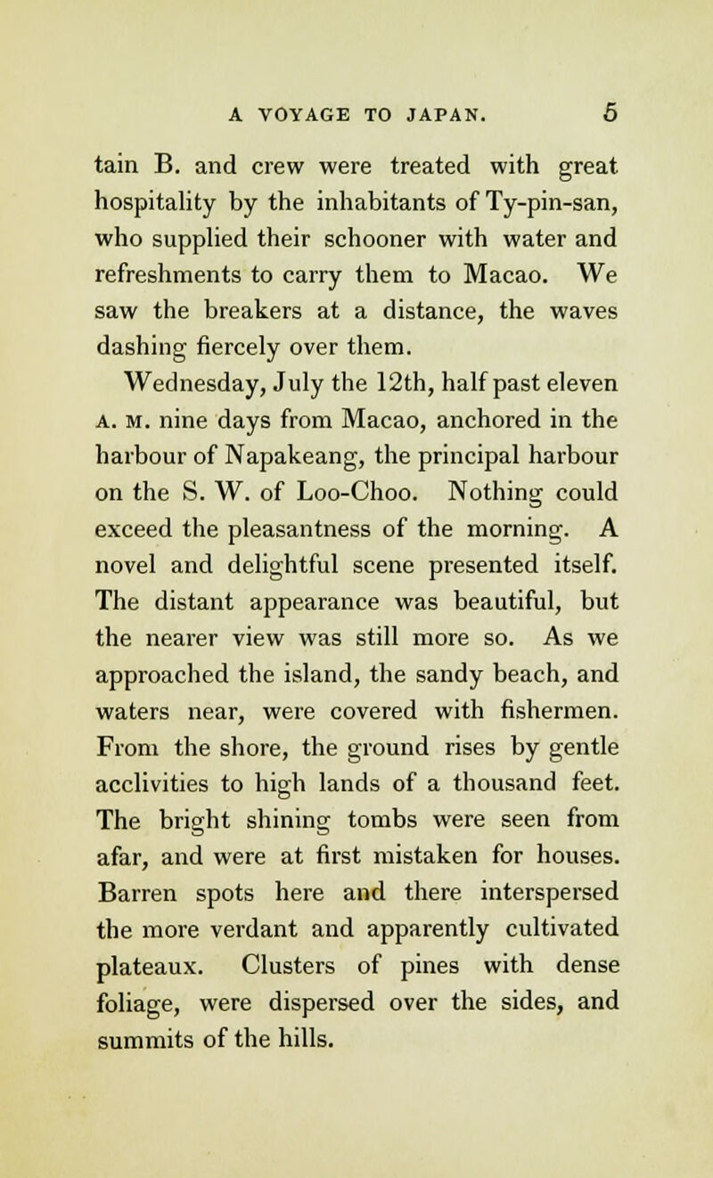 tain B. and crew were treated with great hospitality hy the inhabitants of Ty-pin-san, who supplied their schooner with water and refreshments to carry them to Macao. We saw the breakers at a distance, the waves dashing fiercely over them. Wednesday, July the 12th, half past eleven a. m. nine days from Macao, anchored in the harbour of Napakeang, the principal harbour on the S. W. of Loo-Choo. Nothing could exceed the pleasantness of the morning. A novel and delightful scene presented itself. The distant appearance was beautiful, but the nearer view was still more so. As we approached the island, the sandy beach, and waters near, were covered with fishermen. From the shore, the ground rises by gentle acclivities to high lands of a thousand feet. The bright shining tombs were seen from afar, and were at first mistaken for houses. Barren spots here and there interspersed the more verdant and apparently cultivated plateaux. Clusters of pines with dense foliage, were dispersed over the sides, and summits of the hills.