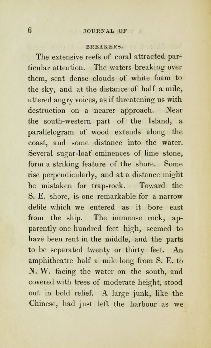 BREAKERS. The extensive reefs of coral attracted par- ticular attention. The waters breaking over them, sent dense clouds of white foam to the sky, and at the distance of half a mile, uttered angry voices, as if threatening us with destruction on a nearer approach. Near the south-western part of the Island, a parallelogram of wood extends along the coast, and some distance into the water. Several sugar-loaf eminences of lime stone, form a striking feature of the shore. Some rise perpendicularly, and at a distance might be mistaken for trap-rock. Toward the S. E. shore, is one remarkable for a narrow defile which we entered as it bore east from the ship. The immense rock, ap- parently one hundred feet high, seemed to have been rent in the middle, and the parts to be separated twenty or thirty feet. An amphitheatre half a mile long from S. E. to N. W. facing the water on the south, and covered with trees of moderate height, stood out in bold relief. A large junk, like the Chinese, had just left the harbour as we