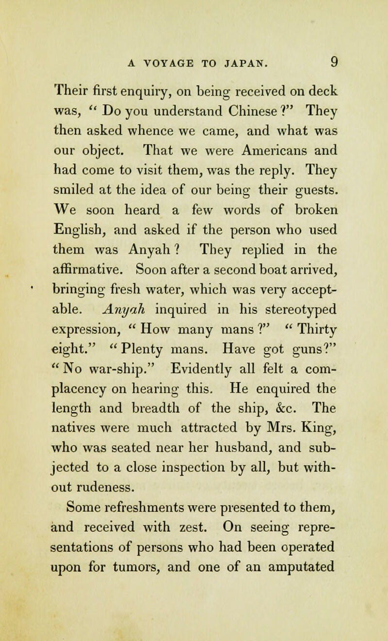 Their first enquiry, on being received on deck was,  Do you understand Chinese ? They then asked whence we came, and what was our object. That we were Americans and had come to visit them, was the reply. They smiled at the idea of our being their guests. We soon heard a few words of broken English, and asked if the person who used them was Anyah ? They replied in the affirmative. Soon after a second boat arrived, bringing fresh water, which was very accept- able. Anyah inquired in his stereotyped expression,  How many mans 1  Thirty eight.  Plenty mans. Have got guns?  No war-ship. Evidently all felt a com- placency on hearing this. He enquired the length and breadth of the ship, &c. The natives were much attracted by Mrs. King, who was seated near her husband, and sub- jected to a close inspection by all, but with- out rudeness. Some refreshments were presented to them, and received with zest. On seeing repre- sentations of persons who had been operated upon for tumors, and one of an amputated