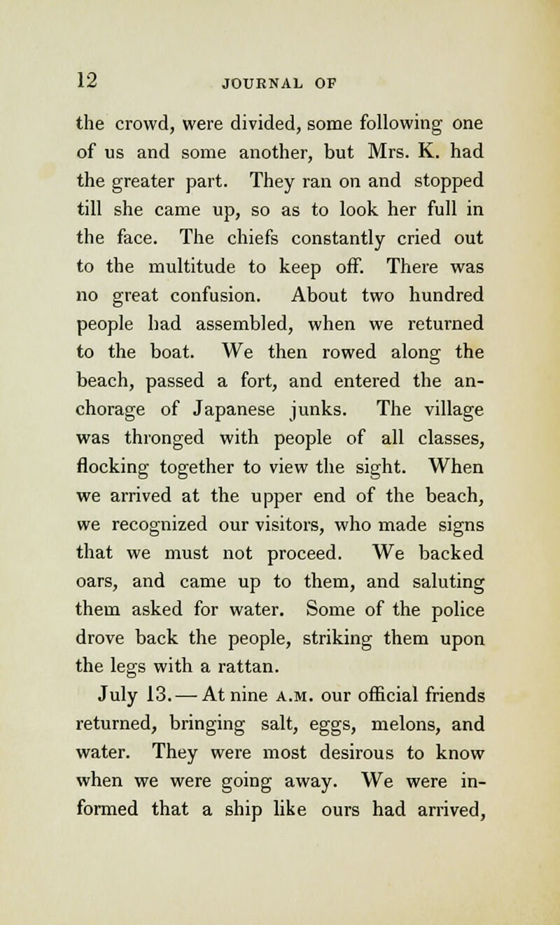 the crowd, were divided, some following one of us and some another, but Mrs. K. had the greater part. They ran on and stopped till she came up, so as to look her full in the face. The chiefs constantly cried out to the multitude to keep off. There was no great confusion. About two hundred people had assembled, when we returned to the boat. We then rowed along the beach, passed a fort, and entered the an- chorage of Japanese junks. The village was thronged with people of all classes, flocking together to view the sight. When we arrived at the upper end of the beach, we recognized our visitors, who made signs that we must not proceed. We backed oars, and came up to them, and saluting them asked for water. Some of the police drove back the people, striking them upon the legs with a rattan. July 13. — At nine a.m. our official friends returned, bringing salt, eggs, melons, and water. They were most desirous to know when we were going away. We were in- formed that a ship like ours had arrived,