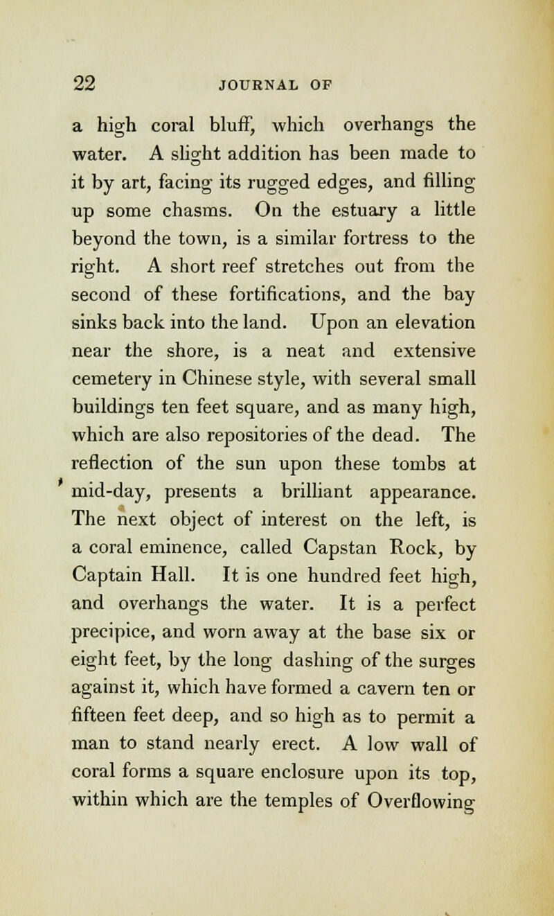 a high coral bluff, which overhangs the water. A slight addition has been made to it by art, facing its rugged edges, and filling up some chasms. On the estuary a little beyond the town, is a similar fortress to the right. A short reef stretches out from the second of these fortifications, and the bay sinks back into the land. Upon an elevation near the shore, is a neat and extensive cemetery in Chinese style, with several small buildings ten feet square, and as many high, which are also repositories of the dead. The reflection of the sun upon these tombs at mid-day, presents a brilliant appearance. The next object of interest on the left, is a coral eminence, called Capstan Rock, by Captain Hall. It is one hundred feet high, and overhangs the water. It is a perfect precipice, and worn away at the base six or eight feet, by the long dashing of the surges against it, which have formed a cavern ten or fifteen feet deep, and so high as to permit a man to stand nearly erect. A low wall of coral forms a square enclosure upon its top, within which are the temples of Overflowing