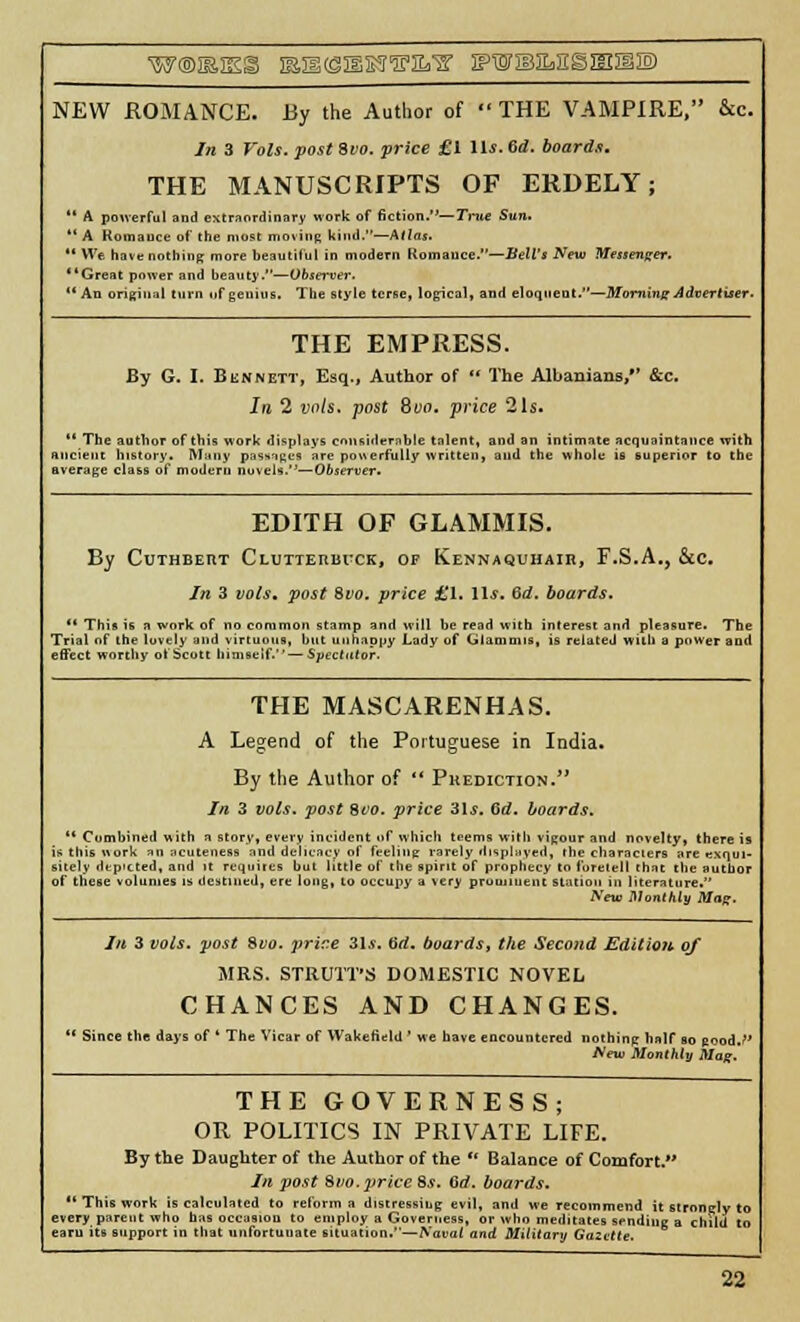 WOISIES ISI1(S:SI?!J'E%'2' JPWBSL.ESJEIJI® NEW ROMANCE. By the Author of  THE VAMPIRE, &c. In 3 Vols, post Svo. price £1 lit. 6d. boards. THE MANUSCRIPTS OF ERDELY;  A powerful and extraordinary work of fiction.—Trite Sun.  A Komauce of the most moving kind.—Atlas. '* We have nothing more beautiful in modern Romauce.—Bell's New Messenger. Great power and beauty.—Observer. An original turn uf genius. The style terse, logical, and eloquent,—Morning Advertiser. THE EMPRESS. By G. I. Bennett, Esq., Author of  The Albanians/' &c. In 2 vols, post Svo. price 21s.  The author of this work displays considerable talent, and an intimate acquaintance with ancient history. Many passages are powerfully written, and the whole is superior to the average class of modern novels.0—Observer. EDITH OF GLAMMIS. By CUTHBERT ClUTTEIIIH'CK, OF KENNAQUHAin, F.S.A., &c. In 3 vols, post Svo. price £1. lis. Qd. boards. '* This is a work of no common stamp and will be read with interest and pleasure. The Trial of the lovely and virtuous, hut unhappy Lady of Giaoimis, is related with a power and effect worthy ot Scott himself. — Spectator. THE MASCARENHAS. A Legend of the Portuguese in India. By the Author of  Prediction. In 3 vols, post Svo. price 3ls. 6d. boards. 11 Combined with a story, every incident of which tnems with vigour and novelty, there is IB this work an ;icuteness and delicacy of feeling rarely displayed, ihe characiers are exqui- sitely depicted, and it requites but little of the spirit of prophecy to foretell that the author of these volumes is destined, ere long, to occupy a very prominent station in literature. New Monthly Mag. Iii 3 vols, post Svo. price 3.1*. Gd. boards, the Second Edition of MRS. STRUTT'S DOMESTIC NOVEL CHANCES AND CHANGES. ' Since the days of ' The Vicar of Wakefield ' we have encountered nothing half so pood.?' New Monthly Mag. THE GOVERNESS; OR POLITICS IN PRIVATE LIFE. By the Daughter of the Author of the  Balance of Comfort. In post Svo. price 8s. Gd. boards. ■* This work is calculated to reform a distressing evil, and we recommend it stronelv to every parent who has occasion to employ a Governess, or who meditates sending a child to earn its support in that unfortuuate situation.—Naval and Military Gazette.