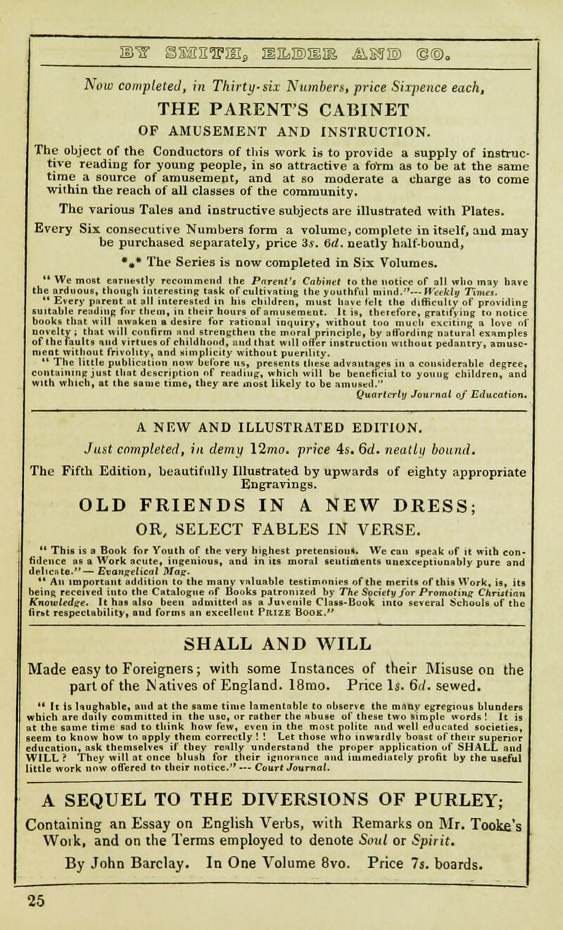 i^ gssniriEia m&w&iit, ^issw (§©0 Aou> completed, 171 Thirty-six Numbers, price Sixpence each, THE PARENTS CABINET OF AMUSEMENT AND INSTRUCTION. The object of the Conductors of this work is to provide a supply of instruc- tive reading for young people, in so attractive a foVra as to be at the same time a source of amusement, and at so moderate a charge as to come within the reach of all classes of the community. The various Tales and instructive subjects are illustrated with Plates. Every Six consecutive Numbers form a volume, complete in itself, and may be purchased separately, price is. tid. neatly half-bound, *** The Series is now completed in Six Volumes.  We most earnestly recommend the Parent's Cabinet to the notice of all who may have the arduous, though interesting task of cultivating the youthful mini.'*—-Weekly Times.  Every parent at all interested in his children, must have felt the difficulty of providing suitable reading for them, in their hours of amusement. It is, therefore, gratifying to notice books that will nwaken a desire for rational inquiry, without too much exciting a love of novelty; that will confirm and strengthen the moral principle, by affording natural examples of the faults and virtues of childhood, and that will offer instruction without pedantry, amuse- ment without frivolity, and simplicity without puerility.  The little publication now before us, presents these advantages in a considerable degree, containing just that description of reading, which will be beneficial to young children, and with which, at the same time, they are most likely to be amused. Quarterly Journal of Education. A NEW AND ILLUSTRATED EDITION. Just completed, ill demy 12mo. price 4s. 6rf. neatly bound. The Fifth Edition, beautifully Illustrated by upwards of eighty appropriate Engravings. OLD FRIENDS IN A. NEW DRESS; OR, SELECT FABLES IN VERSE.  This is a Book for Youth of the very highest pretension*. We can speak of it with con- fidence as a Work acute, ingenious, and in its moral sentiments unexceptiunably pure and delicate.—Evangelical Mag.  An important addition to the many valuable testimonies of the merits of this Work, is, its being received into the Catalogue of Books patronized by The Society for Promoting Christian Knowledge. It has also been admitted as a Juteuile Class-Book into several Schools of the lir-r respectability, and forms an excellent Prize Book. SHALL AND WILL Made easy to Foreigners; with some Instances of their Misuse on the pari of the Natives of England. 18rao. Price Is. 6./. sewed. •' It is laughable, and at the same time lamentable to observe the many egregious blunders which are daily committed in the use, or rather the abuse of these two simple words ! It is at the same time sad to think how few, even in the most polite and well educated societies, seem to know how to apply them correctly ! ! Let those who inwardly boast of their superior education, ask themselves if they realty understand the proper application of SHALL and WILL? They will at once blush for their ignorance and immediately profit by the useful little work now offered to their notice. --- Court Journal. A SEQUEL TO THE DIVERSIONS OF PURLEY; Containing an Essay on English Verbs, with Remarks on Mr. Tooke's Woik, and on the Terms employed to denote Soul or Spirit. By John Barclay. In One Volume 8vo. Price 7s. boards.