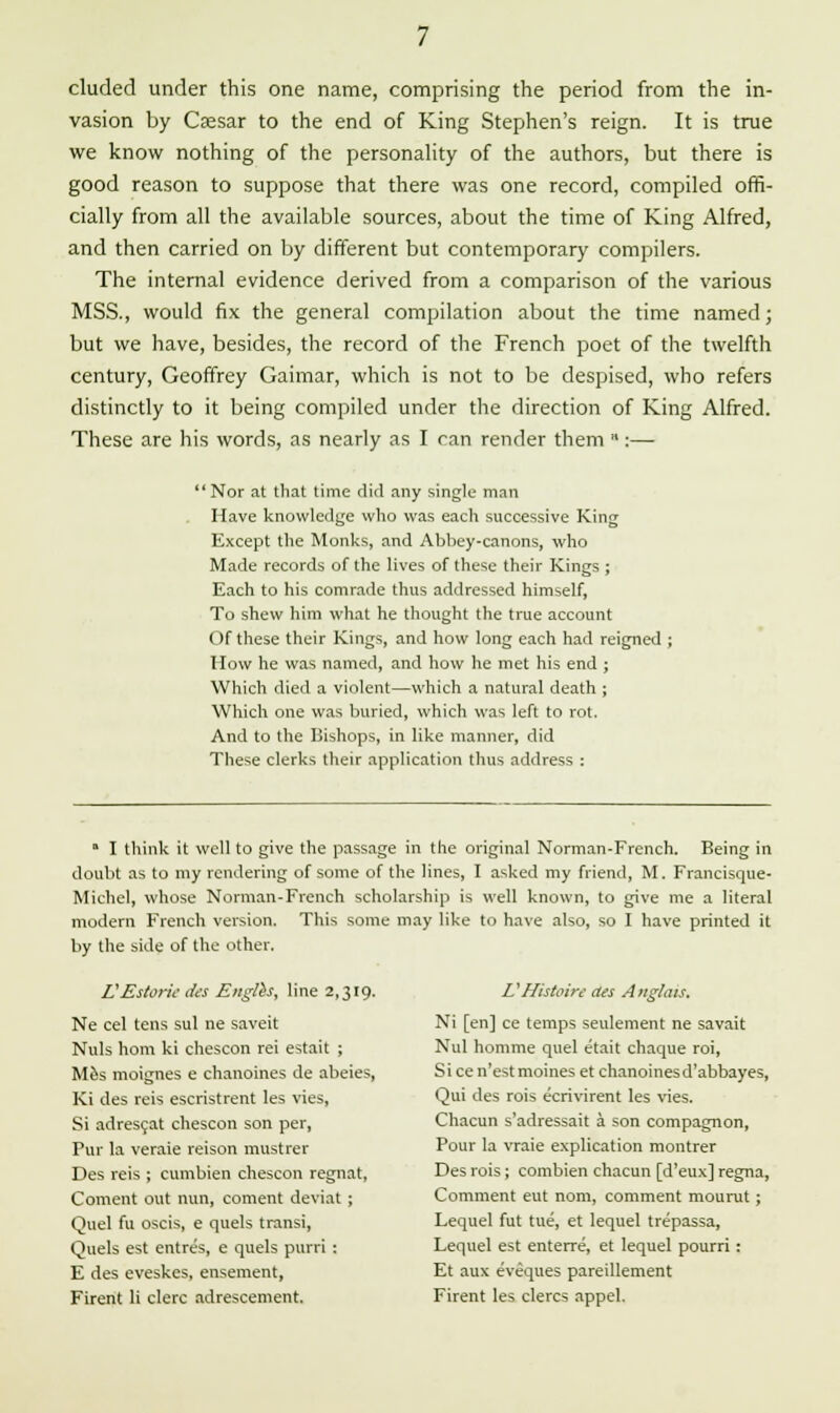 eluded under this one name, comprising the period from the in- vasion by Caesar to the end of King Stephen's reign. It is true we know nothing of the personality of the authors, but there is good reason to suppose that there was one record, compiled offi- cially from all the available sources, about the time of King Alfred, and then carried on by different but contemporary compilers. The internal evidence derived from a comparison of the various MSS., would fix the general compilation about the time named; but we have, besides, the record of the French poet of the twelfth century, Geoffrey Gaimar, which is not to be despised, who refers distinctly to it being compiled under the direction of King Alfred. These are his words, as nearly as I can render them :— Nor at that time did any single man Have knowledge who was each successive King Except the Monks, and Abbey-canons, who Made records of the lives of these their Kings ; Each to his comrade thus addressed himself, To shew him what he thought the true account Of these their Kings, and how long each had reigned ; How he was named, and how he met his end ; Which died a violent—which a natural death ; Which one was buried, which was left to rot. And to the Bishops, in like manner, did These clerks their application thus address : * I think it well to give the passage in the original Norman-French. Being in doubt as to my rendering of some of the lines, I asked my friend, M. Francisque- Michel, whose Norman-French scholarship is well known, to give me a literal modern French version. This some may like to have also, so I have printed it by the side of the other. VEstoric des Eitglh, line 2,319. Ne eel tens sul ne saveit Nuls horn ki chescon rei estait ; M6s moignes e chanoines de abeies, Ki des reis escristrent les vies, Si adrescat chescon son per, Pur la veraie reison mustrer Des reis ; cumbien chescon regnat, Coment out nun, content deviat ; Quel fu oscis, e quels transi, Quels est entres, e quels purri : E des eveskes, ensement, Firent li clerc adrescement. V Histoire des Anglais. Ni [en] ce temps settlement ne savait Nul homme quel etait chaque roi, Si ce n'est moines et chanoinesd'abbayes, Qui des rois ecrivirent les vies. Chacun s'adressait a son compagnon, Pour la vraie explication montrer Des rois; combien chacun [d'eux] regna, Comment ettt nom, comment mourut; Lequel fut tue, et lequel trepassa, Lequel est enterre, et lequel pourri: Et aux eveques pareillement Firent les clercs appel.
