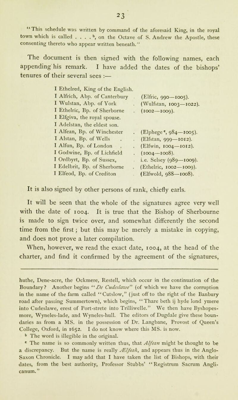 This schedule was written by command of the aforesaid King, in the royal town which is called .... b, on the Octave of S. Andrew the Apostle, these consenting thereto who appear written beneath. The document is then signed with the following names, each appending his remark. I have added the dates of the bishops' tenures of their several sees :— I Ethelred, King of the English. I Alfrich, Abp. of Canterbury (Elfric, 990—1005). I Wulstan, Abp. of York (Wulfstan, 1003—1022). I Ethelric, Bp. of Sherborne (1002—1009). I Elfgiva, the royal spouse. I Adelstan, the eldest son. I Alfean, Bp. of Winchester . (Elphegec, 984—1005). I Alstan, Bp. of Wells . (Elfstan, 999—1012). I Alfun, Bp. of London . . (Elfwin, 1004—1012). I Godwine, Bp. of Lichfield . (1004—100S). I Ordbyrt, Bp. of Sussex, i.e. Selsey (989—1009). I Edelbrit, Bp. of Sherborne . (Ethelric, 1002—1009). I Elfeod, Bp. of Crediton (Elfwold, 988—1008). It is also signed by other persons of rank, chiefly earls. It will be seen that the whole of the signatures agree very well with the date of 1004. It is true that the Bishop of Sherbourne is made to sign twice over, and somewhat differently the second time from the first; but this may be merely a mistake in copying, and does not prove a later compilation. When, however, we read the exact date, 1004, at the head of the charter, and find it confirmed by the agreement of the signatures, huthe, Dene-acre, the Ockmere, Restell, which occur in the continuation of the Boundary? Another begins De Cudeslawe (of which we have the corruption in the name of the farm called Cutslow, (just off to the right of the Banbury road after passing Summertown), which begins,  Thare beth ij hyde Iond ymere into Cudeslawe, erest of Port-strete into Trilliwelle. We then have Byshopes- more, Wyneles-lade, and Wyneles-hull. The editors of Dugdale give these boun- daries as from a MS. in the possession of Dr. Langbane, Provost of Queen's College, Oxford, in 1652. I do not know where this MS. is now. b The word is illegible in the original. e The name is so commonly written thus, that Alfean might be thought to be a discrepancy. But the name is really /ElJeaA, and appears thus in the Anglo- Saxon Chronicle. I may add that I have taken the list of Bishops, with their dates, from the best authority, Professor Stubbs'  Registrum Sacrum Angli- canum.