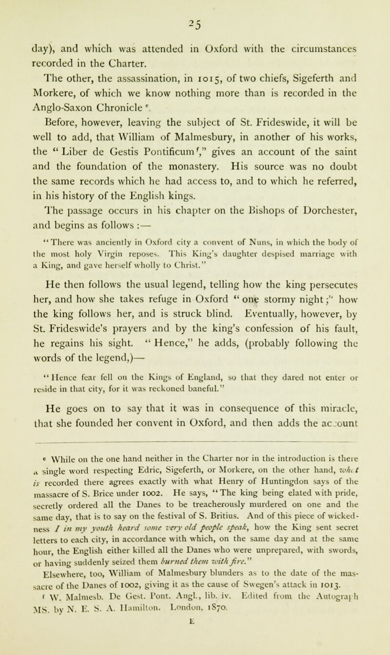 day), and which was attended in Oxford with the circumstances recorded in the Charter. The other, the assassination, in 1015, of two chiefs, Sigeferth and Morkere, of which we know nothing more than is recorded in the Anglo-Saxon Chronicle e Before, however, leaving the subject of St. Frideswide, it will be well to add, that William of Malmesbury, in another of his works, the Liber de Gestis Pontificum', gives an account of the saint and the foundation of the monastery. His source was no doubt the same records which he had access to, and to which he referred, in his history of the English kings. The passage occurs in his chapter on the Bishops of Dorchester, and begins as follows :— There was anciently in Oxford cily a convent of Nuns, in which the body of the most holy Virgin reposes. This King's daughter despised marriage with a King, and gave herself wholly to Christ. He then follows the usual legend, telling how the king persecutes her, and how she takes refuge in Oxford  one stormy night;'' how the king follows her, and is struck blind. Eventually, however, by St. Frideswide's prayers and by the king's confession of his fault, he regains his sight.  Hence, he adds, (probably following the words of the legend,)— Hence fear fell on the Kings of England, so that they dared not enter or reside in that city, for it was reckoned baneful. He goes on to say that it was in consequence of this miracle, that she founded her convent in Oxford, and then adds the acjount c While on the one hand neither in the Charter nor in the introduction is there .1 single word respecting Edric, Sigeferth, or Morkere, on the other hand, w/n t is recorded there agrees exactly with what Henry of Huntingdon says of the massacre of S. Brice under 1002. He says, The king being elated with pride, secretly ordered all the Danes to be treacherously murdered on one and the same day, that is to say on the festival of S. Britius. And of this piece of wicked- ness / in my youth heard tome very old people speak, how the King sent secret letters to each city, in accordance with which, on the same day and at the same hour, the English either killed all the Danes who were unprepared, with swords, or having suddenly seized them burned them with fire. Elsewhere, too, William of Malmesbury blunders as to the date of the mas- sacre of the Danes of 1002, giving it as the cause of Swegen's attack in 1013. 1 W. Malmesb. De Gest. Tout. Angl., lib. iv. Edited from the Autograph MS. by N. E S. A. Hamilton. London, 1S70. E