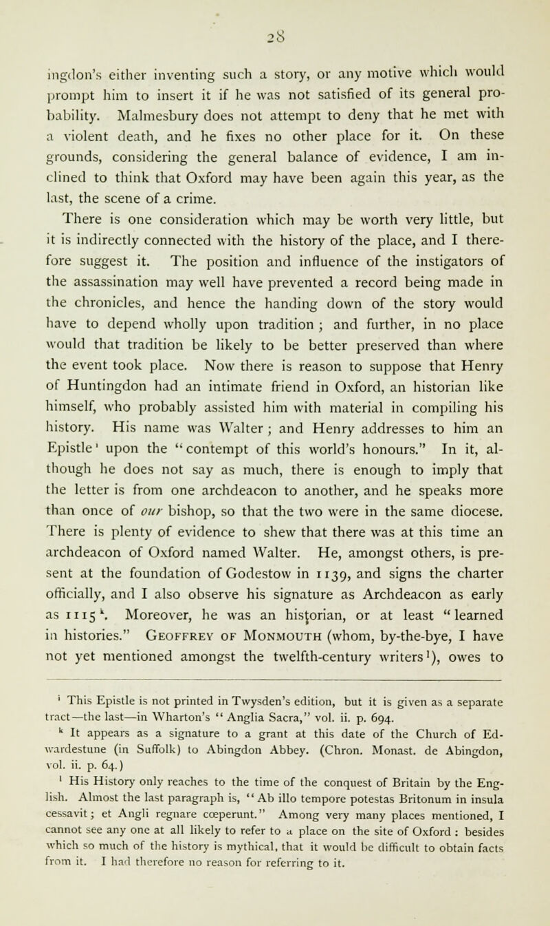 ingdon's either inventing such a story, or any motive which would prompt him to insert it if he was not satisfied of its general pro- bability. Malmesbury does not attempt to deny that he met with a violent death, and he fixes no other place for it. On these grounds, considering the general balance of evidence, I am in- clined to think that Oxford may have been again this year, as the last, the scene of a crime. There is one consideration which may be worth very little, but it is indirectly connected with the history of the place, and I there- fore suggest it. The position and influence of the instigators of the assassination may well have prevented a record being made in the chronicles, and hence the handing down of the story would have to depend wholly upon tradition ; and further, in no place would that tradition be likely to be better preserved than where the event took place. Now there is reason to suppose that Henry of Huntingdon had an intimate friend in Oxford, an historian like himself, who probably assisted him with material in compiling his history. His name was Walter ; and Henry addresses to him an Epistle1 upon the contempt of this world's honours. In it, al- though he does not say as much, there is enough to imply that the letter is from one archdeacon to another, and he speaks more than once of our bishop, so that the two were in the same diocese. There is plenty of evidence to shew that there was at this time an archdeacon of Oxford named Walter. He, amongst others, is pre- sent at the foundation of Godestow in 1139, and signs the charter officially, and I also observe his signature as Archdeacon as early as 1115. Moreover, he was an historian, or at least learned in histories. Geoffrey of Monmouth (whom, by-the-bye, I have not yet mentioned amongst the twelfth-century writers'), owes to ' This Epistle is not printed in Twysden's edition, but it is given as a separate tract—the last—in Wharton's  Anglia Sacra, vol. ii. p. 694. k It appears as a signature to a grant at this date of the Church of Ed- wardestune (in Suffolk) to Abingdon Abbey. (Chron. Monast. de Abingdon, vol. ii. p. 64.) 1 His History only reaches to the time of the conquest of Britain by the Eng- lish. Almost the last paragraph is,  Ab illo tempore potestas Britonum in insula cessavit; et Angli regnare cceperunt. Among very many places mentioned, I cannot see any one at all likely to refer to a place on the site of Oxford : besides which so much of the history is mythical, that it would be difficult to obtain facts from it. I had therefore no reason for referring to it.