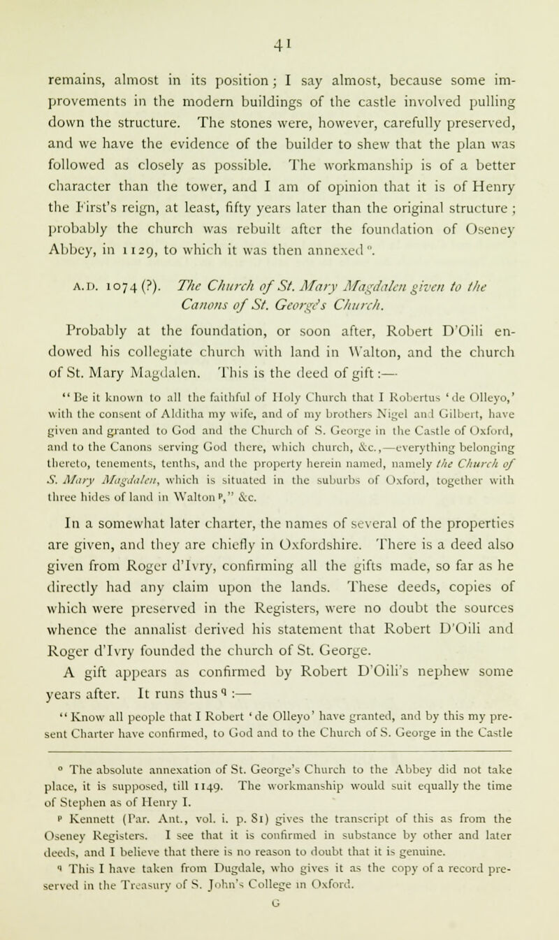 remains, almost in its position; I say almost, because some im- provements in the modern buildings of the castle involved pulling down the structure. The stones were, however, carefully preserved, and we have the evidence of the builder to shew that the plan was followed as closely as possible. The workmanship is of a better character than the tower, and I am of opinion that it is of Henry the first's reign, at least, fifty years later than the original structure ; probably the church was rebuilt after the foundation of Oseney Abbey, in 1129, to which it was then annexed. a.I). 1074 (?). The Church of St. Mary Magdalen given to the Canons of St. George's Church. Probably at the foundation, or soon after, Robert D'Oili en- dowed his collegiate church with land in Walton, and the church of St. Mary Magdalen. This is the deed of gift:— Be it known to all the faithful of Holy Church that I Robertas ' de Olleyo,' with the consent of Aklitha my wife, and of my brothers Nigel an 1 Gilbert, have given and granted to God and the Church of S. George in the Castle of Oxford, anil to the Canons serving God there, which church, &c.,—everything belonging thereto, tenements, tenths, and the property herein named, namely the Church of S. Mary Magdalen, which is situated in the suburbs of Oxford, together with three hides of land in Walton', &c. In a somewhat later charter, the names of several of the properties are given, and they are chiefly in Oxfordshire. There is a deed also given from Roger d'lvry, confirming all the gifts made, so far as he directly had any claim upon the lands. These deeds, copies of which were preserved in the Registers, were no doubt the sources whence the annalist derived his statement that Robert D'Oili and Roger d'lvry founded the church of St. George. A gift appears as confirmed by Robert D'Oili's nephew some years after. It runs thus 1 :—  Know all people that I Robert 'de Olleyo' have granted, and by this my pre- sent Charter have confirmed, to God and to the Church of S. George in the Castle 0 The absolute annexation of St. George's Church to the Abbey did not take place, it is supposed, till 1149. The workmanship would suit equally the time of Stephen as of Henry I. ' Kennett (Tar. Ant., vol. i. p. Si) gives the transcript of this as from the Oseney Registers. I see that it is confirmed in substance by other and later deeds, and I believe that there is no reason to doubt that it is genuine.  This I have taken from Dugdale, who gives it as the copy of a record pre- served in the Treasury of S. John's College in Oxford. G