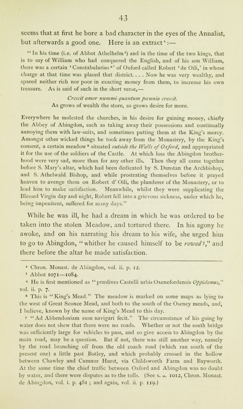 seems that at first he bore a bad character in the eyes of the Annalist, but afterwards a good one. Here is an extract':—  In his time (i.e. of Abbot Athelhelm') and in the time of the two kings, that is to say of William who had conquered the English, and of his son William, there was a certain ' Constabularius*' of Oxford called Robert 'de Oili,' in whose charge at that time was placed that district. . . . Now he was very wealthy, and spared neither rich nor poor in exacting money from them, to increase his own treasure. As is said of such in the short verse,— Crescil amor numtni quantum petunia crescit. As grows of wealth the store, so grows desire for more. Everywhere he molested the churches, in his desire for gaining money, chiefly the Abbey of Abingdon, such as taking away their possessions and continually annoying them with law-suits, and sometimes putting them at the King's mercy. Amongst other wicked things he took away from the Monastery, by the King's consent, a certain meadow * situated outside the Walls of Oxford, and appropriated it for the use of the soldiers of the Castle. At which loss the Abingdon brother- hood were very sad, more than for any other ills. Then they all came together before S. Mary's altar, which had been dedicated by S. Dunstan the Archbishop, and S. Athelwald Bishop, and while prostrating themselves before it prayed heaven to avenge them on Robert d' Oili, the plunderer of the Monastery, or to lead him to make satisfaction, Meanwhile, whilst they were supplicating the Blessed Virgin day and night, Robert fell into a grievous sickness, under which he, being impenitent, suffered for many days. While he was ill, he had a dream in which he was ordered to be taken into the stolen Meadow, and tortured there. In his agony he awoke, and on his narrating his dream to his wife, she urged him to go to Abingdon, whither he caused himself to be rowed? and there before the altar he made satisfaction. * Chron. Monast. de Abingdon, vol. ii. p. 12. ' Abbot 1071 —1084.  He is first mentioned as  pradives Castelli urbis Oxenefordensis Oppidanus, vol. ii. p. 7. 1 This is King's Mead. The meadow is marked on some maps as lying to the west of Great Sconce Mead, and both to the south of the Oseney meads, and, I believe, known by the name of King's Mead to this day. >' Ad Abbendoniam eum navigari fecit. The circumstance of his going by water does not shew that there were no roads. Whether or not the south bridge was sufficiently large for vehicles to pass, and so give access to Abingdon by the main road, may be a question. But if not, there was still another way, namely by the road branching off from the old coach road (which ran south of the present one) a little past Botley, and which probably crossed in the hollow between Chawley and Cumnor Hurst, via Childsworth Farm and Bayworth. At the same time the chief traffic between Oxford and Abingdon was no doubt by water, and there were disputes as to the tolls. (See s. u. 1012, Chron. Monast. de Abingdon, vol. i. p. 4S1 ; and again, vol. ii. p. 119.)