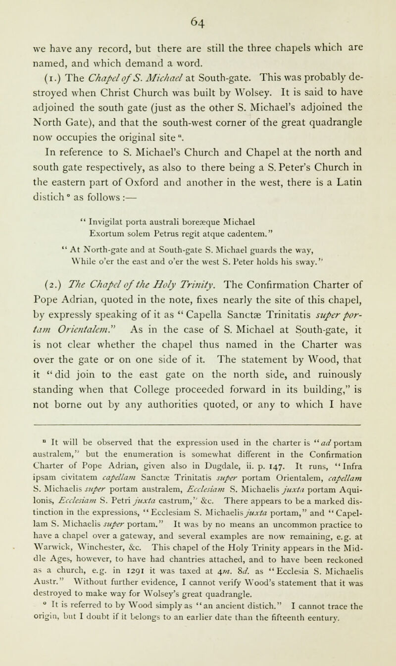 we have any record, but there are still the three chapels which are named, and which demand a word. (i.) The Chapel of S. Michael at South-gate. This was probably de- stroyed when Christ Church was built by Wolsey. It is said to have adjoined the south gate (just as the other S. Michael's adjoined the North Gate), and that the south-west corner of the great quadrangle now occupies the original site °. In reference to S. Michael's Church and Chapel at the north and south gate respectively, as also to there being a S. Peter's Church in the eastern part of Oxford and another in the west, there is a Latin distich ° as follows :—  Invigilat porta australi boreteque Michael Exortum solem Petrus regit atque cadentem.  At North-gate and at South-gate S. Michael guards the way, While o'er the east and o'er the west S. Peter holds his sway.'' (2.) The Chapel of the Holy Trinity. The Confirmation Charter of Pope Adrian, quoted in the note, fixes nearly the site of this chapel, by expressly speaking of it as  Capella Sanctae Trinitatis super por- tam Orietitalciu. As in the case of S. Michael at South-gate, it is not clear whether the chapel thus named in the Charter was over the gate or on one side of it. The statement by Wood, that it did join to the east gate on the north side, and ruinously standing when that College proceeded forward in its building, is not borne out by any authorities quoted, or any to which I have ° It will be observed that the expression used in the charter is ar/portam australem, but the enumeration is somewhat different in the Confirmation Charter of Pope Adrian, given also in Dugdale, ii. p. 147. It runs, Infra ipsam civitatem capellam Sanctse Trinitatis super portam Orientalem, capellam S. Michaelis super portam australem, Ecclesiam S. Michaelis juxta portam Aqui- lonis, Ecclesiam S. Petri juxta castrum, &c. There appears to be a marked dis- tinction in the expressions, Ecclesiam S. Michaelisy><x/a portam, and Capel- lam S. Michaelis super portam. It was by no means an uncommon practice to have a chapel over a gateway, and several examples are now remaining, e.g. at Warwick, Winchester, &c. This chapel of the Holy Trinity appears in the Mid- dle Ages, however, to have had chantries attached, and to have been reckoned as a church, e.g. in 1291 it was taxed at \m. %d. as  Ecclesia S. Michaelis Austr. Without further evidence, I cannot verify Wood's statement that it was destroyed to make way for Wolsey's great quadrangle. 0 It is referred to by Wood simply as an ancient distich. I cannot trace the origin, but I doubt if it belongs to an earlier date than the fifteenth eentury.