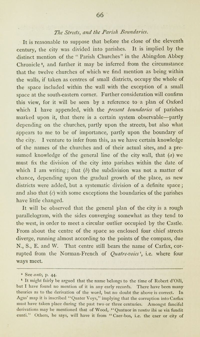 The Streets, and the Parish Boundaries. It is reasonable to suppose that before the close of the eleventh century, the city was divided into parishes. It is implied by the distinct mention of the  Parish Churches in the Abingdon Abbey Chronicle s, and further it may be inferred from the circumstance that the twelve churches of which we find mention as being within the walls, if taken as centres of small districts, occupy the whole of the space included within the wall with the exception of a small space at the south-eastern corner. Further consideration will confirm this view, for it will be seen by a reference to a plan of Oxford which I have appended, with the present boundaries of parishes marked upon it, that there is a certain system observable—partly depending on the churches, partly upon the streets, but also what appears to me to be of importance, partly upon the boundary of the city. I venture to infer from this, as we have certain knowledge of the names of the churches and of their actual sites, and a pre- sumed knowledge of the general line of the city wall, that (a) we must fix the division of the city into parishes within the date, of which I am writing; that (b) the subdivision was not a matter of chance, depending upon the gradual growth of the place, as new districts were added, but a systematic division of a definite space; and also that (e) with some exceptions the boundaries of the parishes have little changed. It will be observed that the general plan of the city is a rough parallelogram, with the sides converging somewhat as they tend to the west, in order to meet a circular outlier occupied by the Castle. From about the centre of the space so enclosed four chief streets diverge, running almost according to the points of the compass, due N., S., E. and W. That centre still bears the name of Carfax, cor- rupted from the Norman-French of Quatre-voiesl, i.e. where four ways meet. s See ante, p. 44. ' It might fairly be argued that the name belongs to the time of Robert d'Oili, but I have found no mention of it in any early records. There have been many theories as to the derivation of the word, but no doubt the above is correct. In Agas' map it is inscribed Quater Voys, implying that the corruption into Carfax must have taken place during the past two or three centuries. Amongst fanciful derivations may be mentioned that of Wood,  Quatuor in ventos ibi se via fundit eunti. Others, he says, will have it from Caer-bos, i.e. the caer or city of