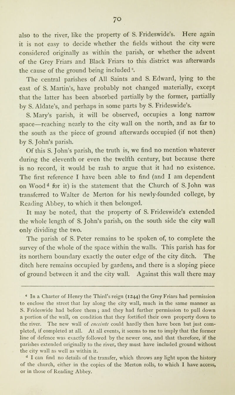 also to the river, like the property of S. Frideswide's. Here again it is not easy to decide whether the fields without the city were considered originally as within the parish, or whether the advent of the Grey Friars and Black Friars to this district was afterwards the cause of the ground being includedc. The central parishes of All Saints and S. Edward, lying to the east of S. Martin's, have probably not changed materially, except that the latter has been absorbed partially by the former, partially by S. Aldate's, and perhaps in some parts by S. Frideswide's. S. Mary's parish, it will be observed, occupies a long narrow space—reaching nearly to the city wall on the north, and as far to the south as the piece of ground afterwards occupied (if not then) by S. John's parish. Of this S. John's parish, the truth is, we find no mention whatever during the eleventh or even the twelfth century, but because there is no record, it would be rash to argue that it had no existence. The first reference I have been able to find (and I am dependent on Woodd for it) is the statement that the Church of S.John was transferred to Walter de Merton for his newly-founded college, by Reading Abbey, to which it then belonged. It may be noted, that the property of S. Frideswide's extended the whole length of S. John's parish, on the south side the city wall only dividing the two. The parish of S. Peter remains to be spoken of, to complete the survey of the whole of the space within the walls. This parish has for its northern boundary exactly the outer edge of the city ditch. The ditch here remains occupied by gardens, and there is a sloping piece of ground between it and the city wall. Against this wall there may ' In a Charter of Henry the Third's reign (1244) the Grey Friars had permission to enclose the street that lay along the city wall, much in the same manner as S. Frideswide had before them ; and they had further permission to pull down a portion of the wall, on condition that they fortified their own property down to the river. The new wall of enceinte could hardly then have been but just com- pleted, if completed at all. At all events, it seems to me to imply that the former line of defence was exactly followed by the newer one, and that therefore, if the parishes extended originally to the river, they must have included ground without the city wall as well as within it. d I can find no details of the transfer, which throws any light upon the history of the church, either in the copies of the Merton rolls, to which I have access, or in those of Reading Abbey.