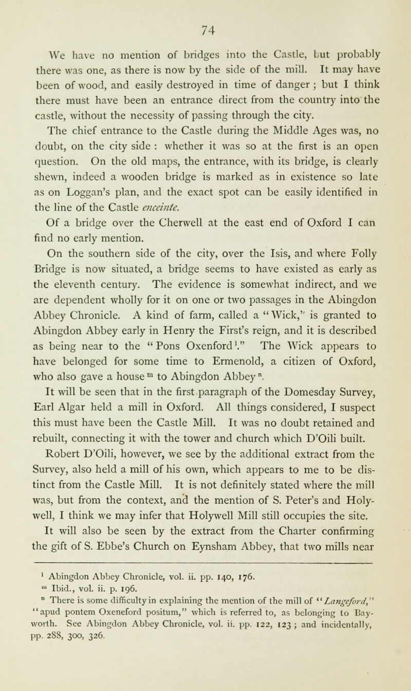 We have no mention of bridges into the Castle, but probably there was one, as there is now by the side of the mill. It may have been of wood, and easily destroyed in time of danger ; but I think there must have been an entrance direct from the country into the castle, without the necessity of passing through the city. The chief entrance to the Castle during the Middle Ages was, no doubt, on the city side : whether it was so at the first is an open question. On the old maps, the entrance, with its bridge, is clearly shewn, indeed a wooden bridge is marked as in existence so late as on Loggan's plan, and the exact spot can be easily identified in the line of the Castle enceinte. Of a bridge over the Cherwell at the east end of Oxford I can find no early mention. On the southern side of the city, over the Isis, and where Folly Bridge is now situated, a bridge seems to have existed as early as the eleventh century. The evidence is somewhat indirect, and we are dependent wholly for it on one or two passages in the Abingdon Abbey Chronicle. A kind of farm, called a  Wick,'' is granted to Abingdon Abbey early in Henry the First's reign, and it is described as being near to the  Pons Oxenford'. The Wick appears to have belonged for some time to Ermenold, a citizen of Oxford, who also gave a house m to Abingdon Abbey . It will be seen that in the first paragraph of the Domesday Survey, Earl Algar held a mill in Oxford. All things considered, I suspect this must have been the Castle Mill. It was no doubt retained and rebuilt, connecting it with the tower and church which D'Oili built. Robert D'Oili, however, we see by the additional extract from the Survey, also held a mill of his own, which appears to me to be dis- tinct from the Castle Mill. It is not definitely stated where the mill was, but from the context, and the mention of S. Peter's and Holy- well, I think we may infer that Holywell Mill still occupies the site. It will also be seen by the extract from the Charter confirming the gift of S. Ebbe's Church on Eynsham Abbey, that two mills near 1 Abingdon Abbey Chronicle, vol. ii. pp. 140, 176. ' Ibid., vol. ii. p. 196. n There is some difficulty in explaining the mention of the mill of Langeford apud pontem Oxeneford positum, which is referred to, as belonging to Bay- worth. See Abingdon Abbey Chronicle, vol. ii. pp. 122, 123 ; and incidentally, pp. 2SS, 300, 326.