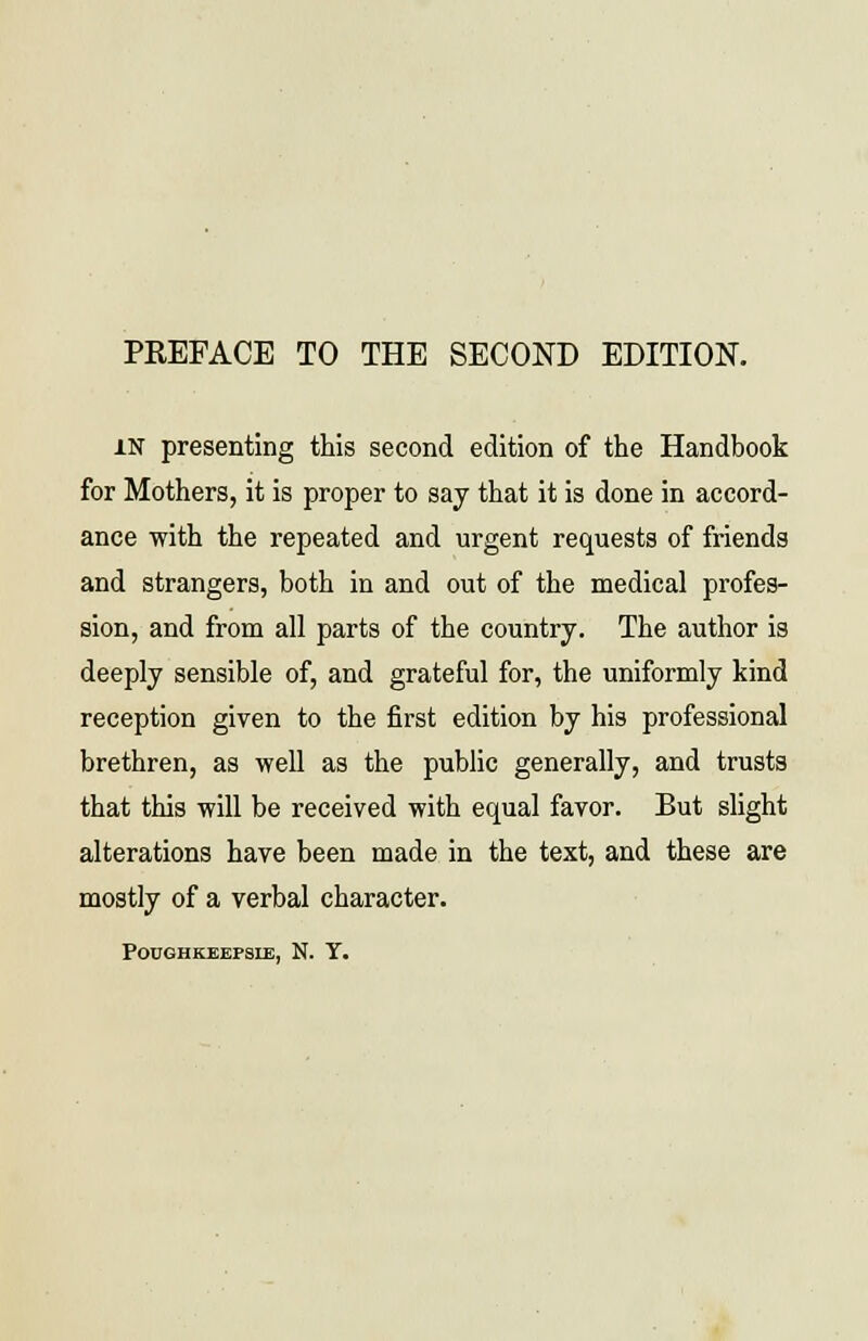 PREFACE TO THE SECOND EDITION. in presenting this second edition of the Handbook for Mothers, it is proper to say that it is done in accord- ance with the repeated and urgent requests of friends and strangers, both in and out of the medical profes- sion, and from all parts of the country. The author is deeply sensible of, and grateful for, the uniformly kind reception given to the first edition by his professional brethren, as well as the public generally, and trusts that this will be received with equal favor. But slight alterations have been made in the text, and these are mostly of a verbal character. POUGHKEEPSLE, N. Y.