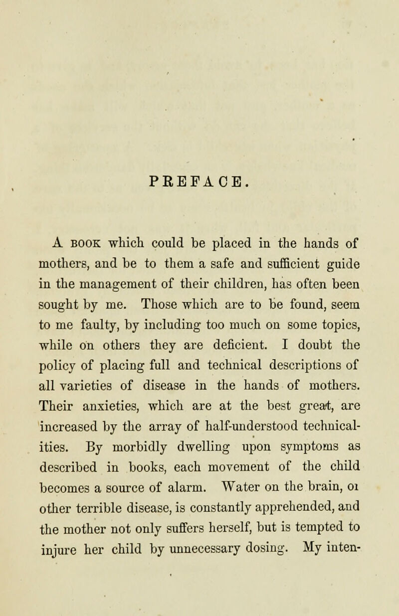 PREFACE, A book which could be placed in the hands of mothers, and be to them a safe and sufficient guide in the management of their children, has often been sought by me. Those which are to be found, seem to me faulty, by including too much on some topics, while on others they are deficient. I doubt the policy of placing full and technical descriptions of all varieties of disease in the hands of mothers. Their anxieties, which are at the best great, are increased by the array of half-understood technical- ities. By morbidly dwelling upon symptoms as described in books, each movement of the child becomes a source of alarm. Water on the brain, 01 other terrible disease, is constantly apprehended, and the mother not only suffers herself, but is tempted to injure her child by unnecessary dosing. My inten-