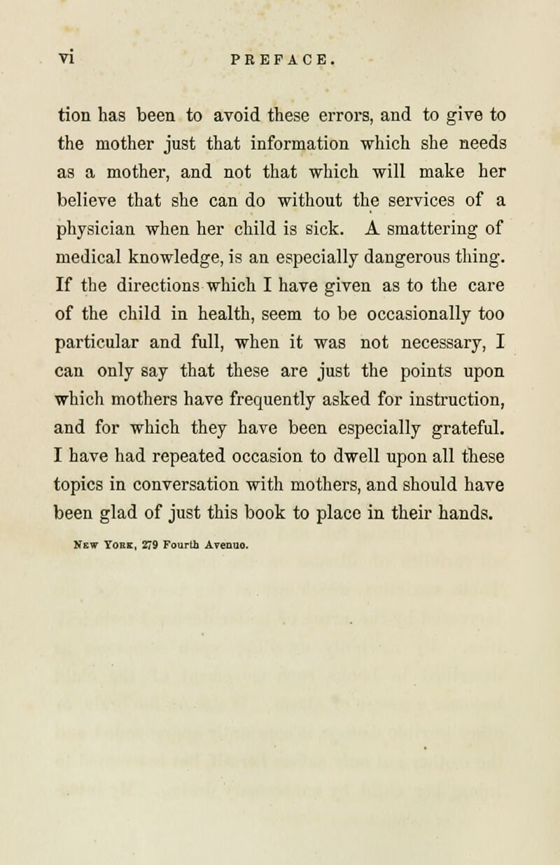 tion has been to avoid these errors, and to give to the mother just that information which she needs as a mother, and not that 'which will make her believe that she can do without the services of a physician when her child is sick. A smattering of medical knowledge, is an especially dangerous thing. If the directions which I have given as to the care of the child in health, seem to be occasionally too particular and full, when it was not necessary, I can only say that these are just the points upon which mothers have frequently asked for instruction, and for which they have been especially grateful. I have had repeated occasion to dwell upon all these topics in conversation with mothers, and should have been glad of just this book to place in their hands. New Yore, 279 Fourth Avenuo.