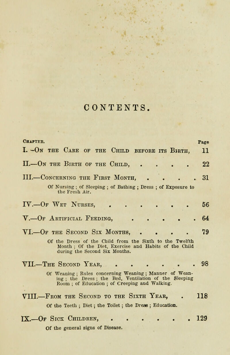 CONTENTS. Chipteb. Page I. -On the Care of the Child before its Birth, 11 II.—On the Birth of the Child, .... 22 III.—Concerning the First Month, . • . .31 Of Nursing; of Sleeping ; of Bathing ; Dress ; of Exposure to the Fresh Air. IV.—Of Wet Nurses, 56 V.—Of Artificial Feeding, 64 VI.—Of the Second Six Months 79 Of the Dress of the Child from the Sixth to the Twelfth Month ; Of the Diet, Exercise and Habits of the Child during tho Second Six Months. VII.—The Second Year 98 Of Weaning; Rules concerning Weaning; Manner of Wean- iug ; the Dress; the Bed, Ventilation of the Sleeping Room ; of Education ; of Creeping and Walking. VIII.—From the Second to the Sixth Tear, . 118 Of the Teeth ; Diet; the Toilet ; the Dress ; Education. EX.—Of Sick Children, 129 Of the general signs of Disease.